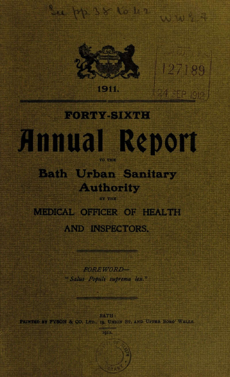 Annual Report K> THB Urban Sanitary Authority BY THE . -,t ■ •'. ; »» !■« • MEDICAL OFHCER OF HEALTH AND INSPECTORS, . r-i'...,. V , k- ■-■•>■ . ,t. » j-'v I-* IslSXf;.,.; , .., k ... , - . ^ -f- - -• , ,, --/j^-r a»4*»«S^ « ^-^-S ♦4P %.* 'r^-) i*» >* V4.-- -■ *7^ »•■< < V « i-v, - ’ “■• • - * .♦-^r ':» M»» '^1 • - . _ , r .'4»^ ^ . > It V » . j 4 •■'■«-* •- ♦*■ ' * • Vi J ^ •r-*' .-^'4- •■ •■ 1 -A % ^** t ► •> * , ■ FOREWORD^ *'Salus Populi suprtma y.. .>. -, v-:^, V* k (>'•-««<• * •♦» > *W» . t« M ^ ^ >rr- A*. (•• , *.■'**■'* 'cit«H{*-*> .* » : ■> ■ * < i» :.- « 4 r 9^,^ ^ t • k>. .'-w . ' / V*i( .'v i » j ‘ ' * * •'»■ #ifc .* ► V- .'-'t f^.< , 1 .*Si » . -•v * •• • V * ' - •».♦ I- *-•>>•. i • ' v> rtv* ' ? y * ’*r •# 4 ^ •* **»V < *• * Mt. i f % 5 ♦-'-V* v**-*-* »-»T«♦'■■-»t J # 4.M «•■ k w » -.V / r» ^»» »*<• '. . f , % , r^j» • c»-k » •»> .» * * *- ”• ', - . < 4 . . ' i vc»”r-;| 1 ', i V -• i • , ,4,^ , »V4i*-<1 » • ’ * v' -‘. ' * -; 4 ^ ;;:'::t;'h' BATH: Printed »y FY80N & CO. Ltd., 19, Union St. and Upper Boro’ Wai.i.8.