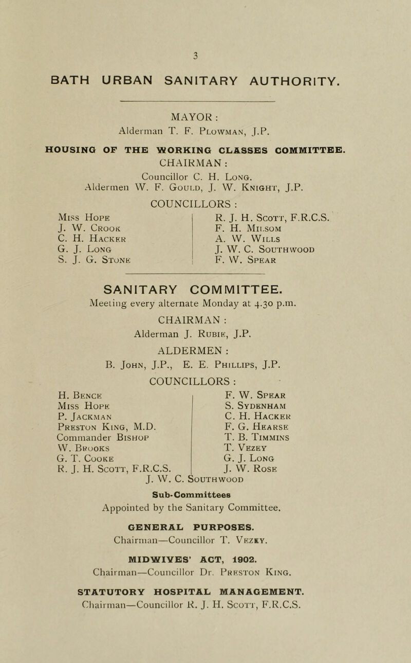 BATH URBAN SANITARY AUTHORITY. MAYOR: Alderman T. F. Plowman, J.P. HOUSING OF THE WORKING CLASSES COMMITTEE. CHAIRMAN : Councillor C. H. Long. Aldermen W. F. Gould, J. W. Knight, J.P. Miss Hope J. W. Crooe C. H. Hacker G. J. Long S. J. G. Stone COUNCILLORS : R. J. H. Scott, F.R.C.S. F. H. Milsom A. W. Wills J. W. C. SOUTHWOOD F. VV. Spear SANITARY COMMITTEE. Meeiing every alternate Monday at 4.30 p.m. CHAIRMAN : Alderman J. Rubie, J.P. ALDERMEN: B. John, J.P., E. E. Phillips, J.P. H. Bence Miss Hope P.Jackman Preston King, M.D Commander Bishop VV. Brooks G. T. Cooke R. J. H. Scott, F.R.C.S COUNCILLORS : F. W. Spear S. Sydenham C. H. Hacker F. G. Hearse T. B. Timmins T. Vezey G. J. Long J. W. Rose J. W. C. Southwood Sub- Committees Appointed by the Sanitary Committee. GENERAL PURPOSES. Chairman—Councillor T. Vezky. MIDWIVES’ ACT, 1902. Chairman—Councillor Dr. Preston King. STATUTORY HOSPITAL MANAGEMENT. Chairman—Councillor R. J. H. Scorr, F.R.C.S.