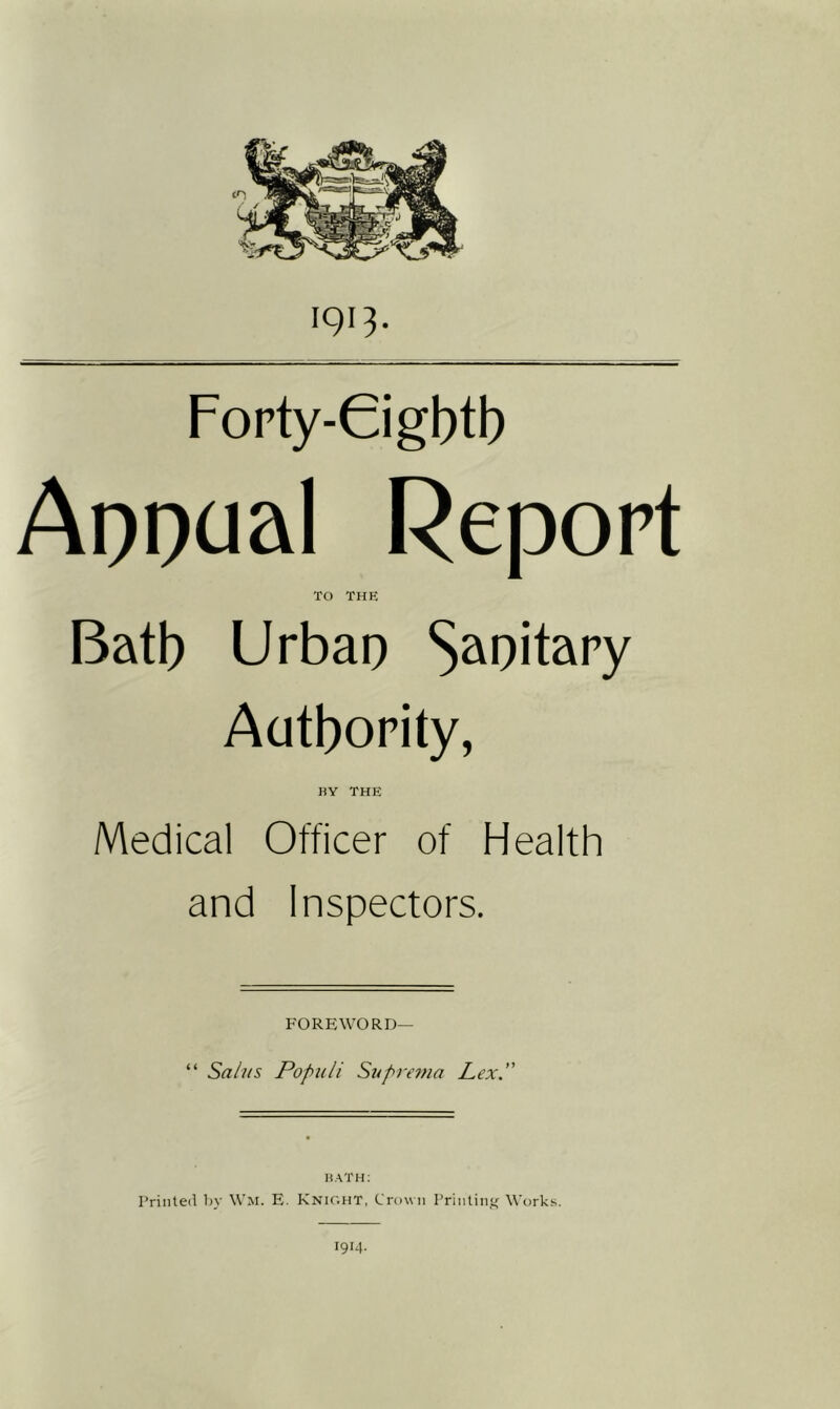 Forty-Gigbtb Apoaal Report TO thp: Batb Urbap S^^oitary Aatbority, BY THE Medical Officer of Health and Inspectors. FOREWORD— “ Sahfs Popiili Suprema Lex, BATH; Printed by Wm. E. Knic'.ht, CrovMi Printing Works. 1914.