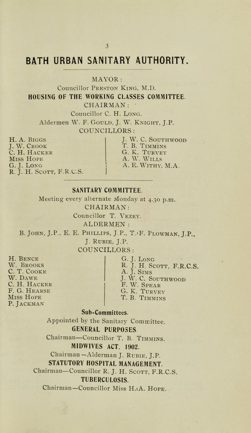 BATH URBAN SANITARY AUTHORITY. MAYOR: Councillor Preston King, M.D. HOUSING OF THE WORKING CLASSES COMiMITTEE. CHAIRMAN: ■ Councillor C. H. Long. Aldermen W. F. Gould, J. W. Knight, J.P. COUNCILLORS : H. A. Biggs J. \V. Crook C. H. Hacker Miss Hope G. J. Long R, J. H. Scott, F.R.C.S. J. W. C. SOUTHWOOD T. B. Timmins G. K. Turvey A. \V. Wills A. E. Withy, M.A. SANITARY COMMITTEE. Meeting ever_v alternate Monday at 4.30 p.ra. CHAIRMAN : Councillor T. Vezey. ALDERMEN: B. John, J.P.. E. E. Phillips, J.P., T.iF. Plowman, J.P., J. Rubie, J.P. H. Bence W. Brooks C. T. Cooke W. Dawe C. H. Hacker F. G. Hearse Miss Hope P, Jackman COUNCILLORS : G. J. Long R. J. H. Scott, F.R.C.S. A. J. Sims J. W. C. SoUTHWOOD F. W. Spear G. K. Turvey T. B. Timmins Sub=Coniniittees. Appointed by the Sanitar}’ Committee. general PURPOSES Chairman—Councillor T. B. Timmins. MIDWIVES ACT. 1902. Chairman—Alderman J. Rubie, J.P. STATUTORY HOSPITAL MANAGEMENT. Chairman—Councillor R. J. H. Scott, F.R.C.S. TUBERCULOSIS. Chairman—Councillor Miss H.iA, Hope.