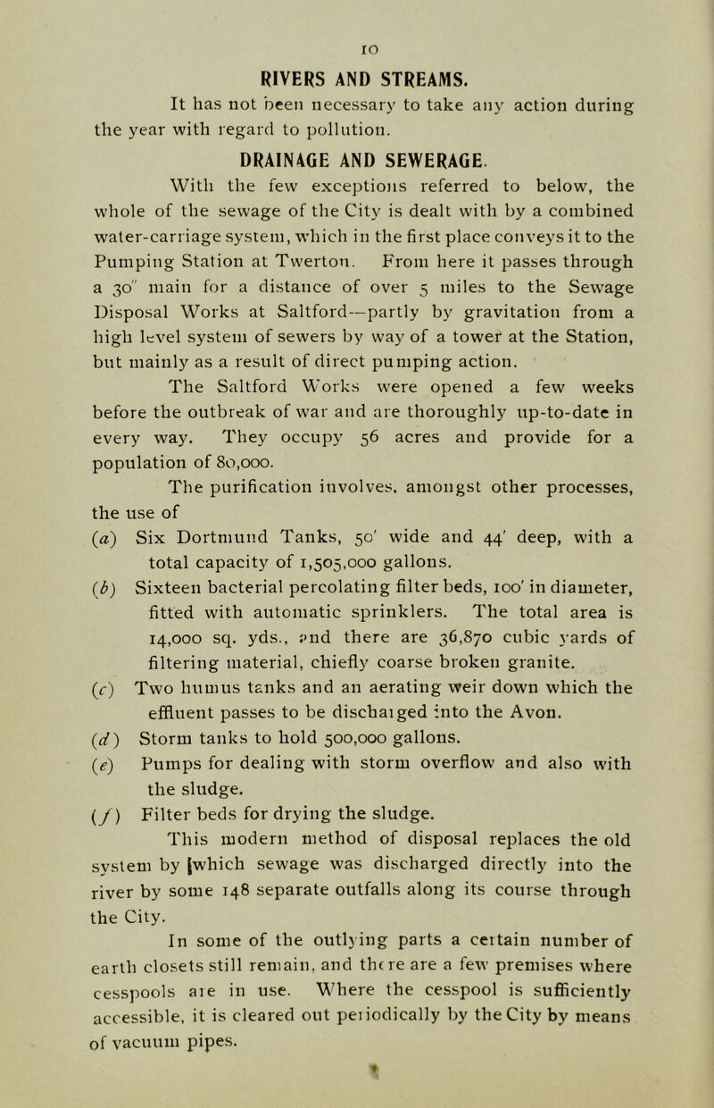 lO RIVERS AND STREAMS. It has not been necessaiy to take any action during the year with regard to pollution. DRAINAGE AND SEWERAGE. With the few exceptions referred to below, the whole of the sewage of the City is dealt with by a combined water-carriage system, which in the first place conveys it to the Pumping Station at Twerton. From here it passes through a 30 main for a distance of over 5 miles to the Sewage Disposal Works at Saltford—partly by gravitation from a high level system of sewers by way of a tower at the Station, but mainly as a result of direct pumping action. The Saltford Works w^ere opened a few weeks before the outbreak of war and are thoroughly up-to-date in every way. They occupy 56 acres and provide for a population of 80,000. The purification involves, amongst other processes, the use of (a) Six Dortmund Tanks, 50' wide and 44' deep, with a total capacity of 1,505,000 gallons. (b) Sixteen bacterial percolating filter beds, 100' in diameter, fitted with automatic sprinklers. The total area is 14,000 sq. yds., and there are 36,870 cubic yards of filtering material, chiefly coarse broken granite. (0) Two humus tanks and an aerating weir down which the effluent passes to be dischaiged into the Avon. (d) Storm tanks to hold 500,000 gallons. (e) Pumps for dealing with storm overflow and also with the sludge. (/) Filter beds for drying the sludge. This modern method of disposal replaces the old system by (which sewage was discharged directly into the river by some 148 separate outfalls along its course through the City. In some of the outlying parts a certain number of earth closets still remain, and there are a few premises where cesspools are in use. Where the cesspool is sufficiently accessible, it is cleared out periodically by the City by means of vacuum pipes.