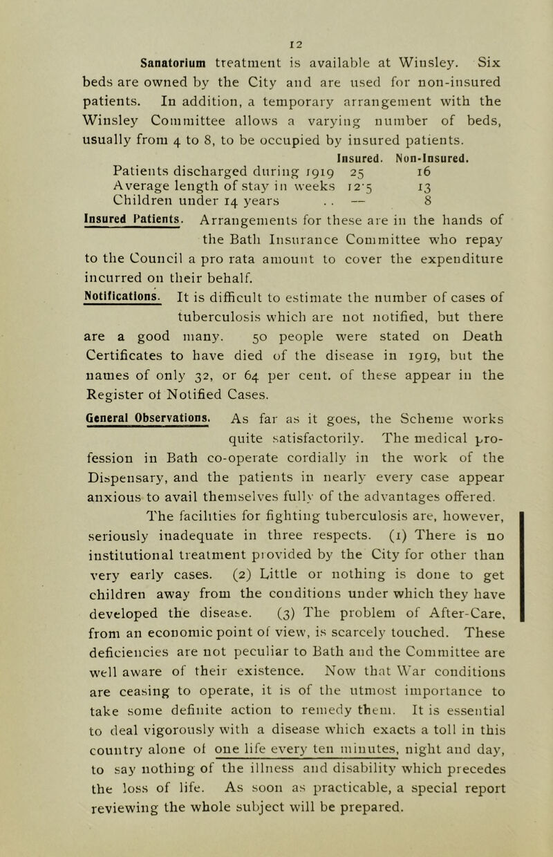 Sanatorium treatment is available at Winsley. Six beds are owned by the City and are used for non-insured patients. In addition, a temporary arrangement with the Winsley Committee allows a varying number of beds, usually from 4 to 8, to be occupied by insured patients. Insured. Nun-Insured. Patients discharged during 1919 25 16 Average length of stay in weeks 12-5 13 Children under 14 years . . — 8 Insured Patients. Arrangements for these are in the hands of the Bath Insurance Committee who repay to the Council a pro rata amount to cover the expenditure incurred on their behalf. Notifications. It is difficult to estimate the number of cases of tuberculosis w'hich are not notified, but there are a good many. 50 people were stated on Death Certificates to have died of the disease in 1919, but the names of only 32, or 64 per cent, of these appear in the Register ot Notified Cases. General Observations. As far as it goes, the Scheme works quite satisfactorily. The medical pro- fession in Bath co-operate cordially in the w'ork of the Dispensary, and the patients in nearl}- every case appear anxious to avail themselves fully of the advantages offered. The facilities for fighting tuberculosis are, however, seriously inadequate in three respects. (1) There is no institutional treatment piovided by the City for other than very early cases. (2) Little or nothing is done to get children away from the conditions under which they have developed the disease. (3) The problem of After-Care, from an economic point of view, is scarcely touched. These deficiencies are not peculiar to Bath and the Committee are well aware of their existence. Now that War conditions are ceasing to operate, it is of the utmost importance to take some definite action to remedy them. It is essential to deal vigorously with a disease w'hich exacts a toll in this country alone of one life every ten minutes, night and day, to say nothing of the illness and disability which precedes the loss of life. As soon as practicable, a special report reviewing the whole subject will be prepared.