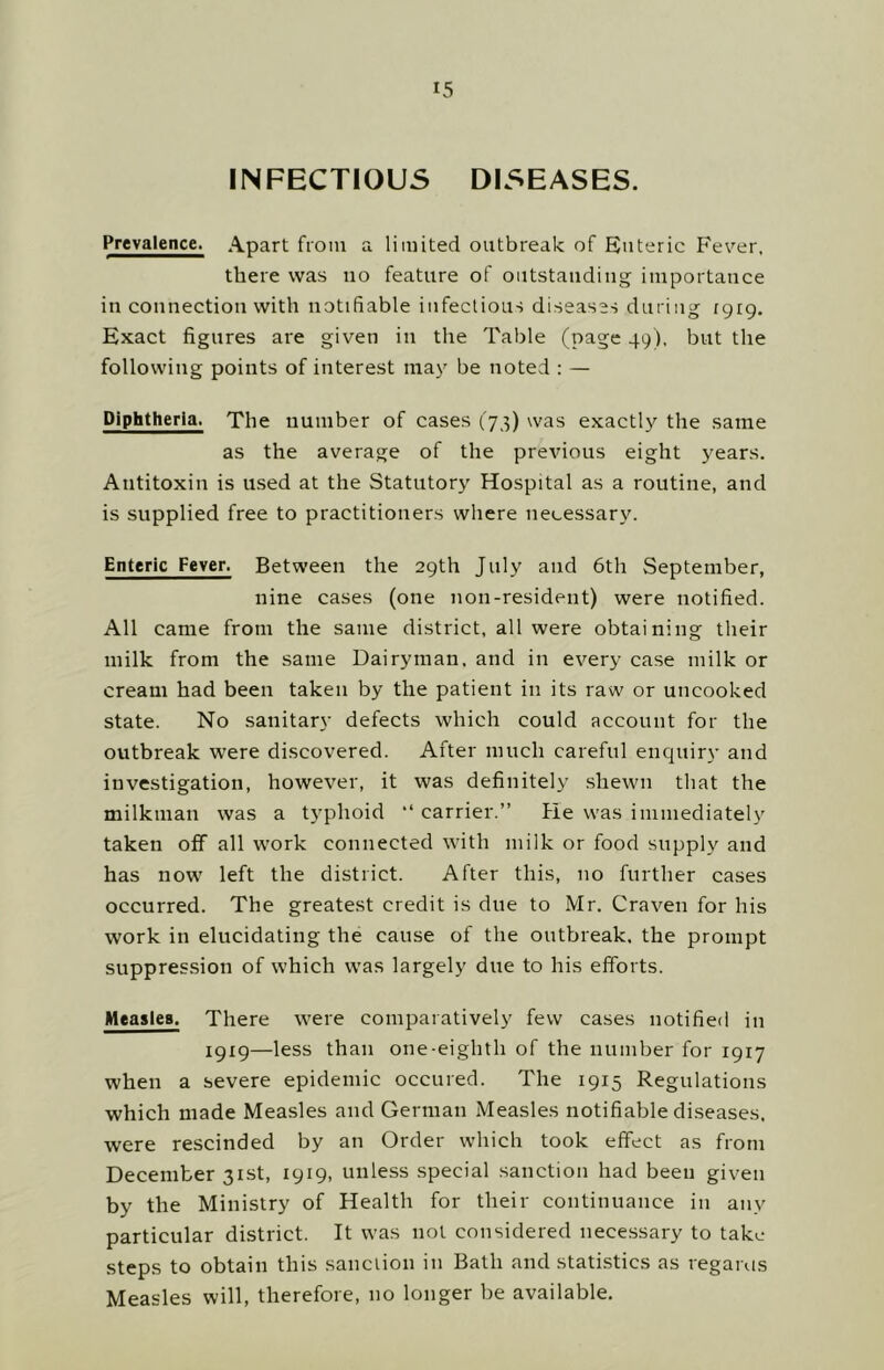 INFECTIOUS DISEASES. Prevalence. Apart from a limited outbreak of Enteric Fever, there was no feature of oiitstaudiiig importance in connection with notifiable infectious diseases during igig. Exact figures are given in the Table (page 49), but the following points of interest may be noted : — Diphtheria. The number of cases (73) was exactly the same as the average of the previous eight years. Antitoxin is used at the Statutory Hospital as a routine, and is supplied free to practitioners where necessary. Enteric Fever. Between the 29th July and 6th September, nine cases (one non-resident) were notified. All came from the same district, all were obtaining their milk from the same Dairyman, and in every case milk or cream had been taken by the patient in its raw or uncooked state. No sanitary defects which could account for the outbreak were discovered. After much careful enquiry and investigation, however, it was definitely .shewn that the milkman was a t}'phoid “ carrier.” fie was immediately taken off all work connected with milk or food supply and has now left the district. After this, no further cases occurred. The greatest credit is due to Mr. Craven for his work in elucidating the cause of the outbreak, the prompt suppression of which w'as largely due to his efforts. Measles. There were comparatively few cases notified in 1919—less than one-eighth of the number for 1917 when a severe epidemic occured. The 1915 Regulations which made Measles and German Measles notifiable diseases, were rescinded by an Order which took effect as from December 31st, 1919, unless special sanction had been given by the Ministry of Health for their continuance in any particular district. It was not considered nece.ssary to take steps to obtain this sanciion in Bath and statistics as regains Measles will, therefore, no longer be available.