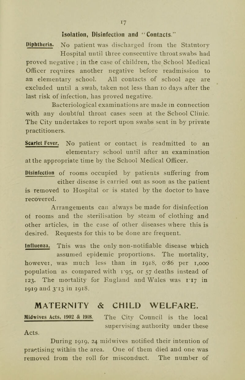 isolation, Disinfection and “Contacts.” Diphtheria. No patient was discliarged from the Statutor}' Hospital until three consecutive throat swabs had proved negative ; in the case of children, the School Medical Officer requires another negative before readmission to an elementary school. All contacts of school age are excluded until a swab, taken not less than lo days after the last risk of infection, has proved negative. Bacteriological examinations are made in connection with any doubtful throat cases seen at the School Clinic. The City undertakes to report upon swabs sent in by private practitioners. Scarlet Fever. No patient or contact is readmitted to an elementary school until after an examination at the appropriate time by the School Medical Officer. Disinfection of rooms occupied b}’ patients suffering from either disease is carried out as soon as the patient is removed to Hospital or is stated by the doctor to have recovered. Arrangements can always be made for disinfection of rooms and the sterilisation by steam of clothing and other articles, in the case of other diseases where this is desired. Requests for this to be done are frequent. Influenza. This was the only non-notifiable disease which assumed epidemic proportions. The mortality, however, was much less than in 1918, o‘86 per 1,000 population as compared with r95, or 57 deaths instead of 123. The mortality for England and Wales was I'ly in 1919 and 3’i3 in 1918. MATERNITY & CHILD WELFARE. Midwives Acts, 1902 & 1918. The Cit)' Council is the local supervising authority under these Acts. During 1919, 24 midwives notified their intention of practising within the area. One of them died and one was removed from the roll for misconduct. The number of