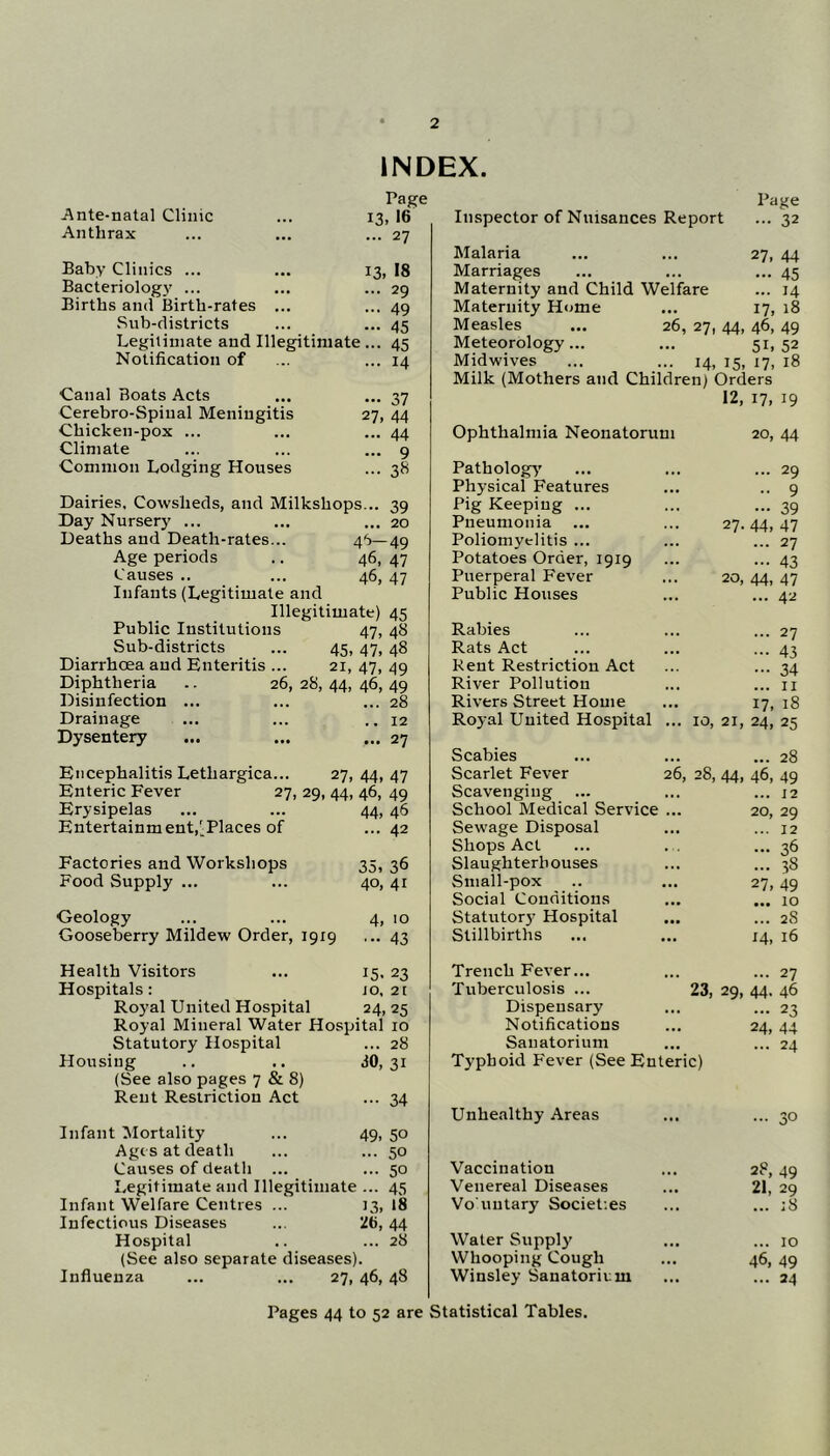 INDEX. Ante-natal Clinic Anthrax Page 13, 16 ... 27 Baby Clinics ... ... 13 Bacteriology ... Births and Birth-rates ... Sub-districts Legitimate and Illegitimate... Notification of , 18 29 49 45 45 14 Canal Boats Acts Cerebro-Spinal Meningitis Chicken-pox ... Climate Common Lodging Houses - 37 27. 44 ... 44 ... 9 ... 3« Dairies, Cowsheds, and Milkshops... 39 Day Nursery ... ... ... 20 Deaths and Death-rates... 46—49 Age periods .. 46, 47 Causes .. ... 46, 47 Infants (Legitimate and Illegitimate) 45 Public Institutions 47, 48 Sub-districts ... 45, 47, 48 Diarrhoea and Enteritis ... 21, 47, 49 Diphtheria .. 26, 28, 44, 46, 49 Disinfection ... ... ... 28 Drainage ... ... .. 12 Dysentery ... ... ... 27 Encephalitis Lethargica... 27, 44, 47 Enteric Fever 27, 29, 44, 46, 49 Erysipelas ... ... 44, 46 Entertainment,'Places of ... 42 Factories and Workshops 35, 36 Food Supply ... ... 40, 41 Geology ... ... 4, 10 Gooseberry Mildew Order, 1919 ... 43 Health Visitors ... 15, 23 Hospitals: jo, 2[ Royal United Hospital 24,25 Royal Mineral Water Hospital 10 Statutory Hospital ... 28 Housing .. .. <10,31 (See also pages 7 & 8) Rent Restriction Act ... 34 Infant Mortality ... 49, 50 Age s at death ... ... 50 Causes of death ... ... 50 Legitimate and Illegitimate ... 45 Infant Welfare Centres ... 13, I8 Infectious Diseases ... 2b, 44 Hospital .. ... 28 (See also separate diseases). Influenza ... ... 27, 46,48 Inspector of Nuisances Report Page ... 32 Malaria ... ... 27, 44 Marriages ... ... ... 45 Maternity and Child Welfare ... 14 Maternity Home ... 17, 18 Measles ... 26, 27, 44, 46, 49 Meteorology... ... 51.52 Midwives ... ... 14, 15, 17, 18 Milk (Mothers and Children) Orders 12, 17, 19 Ophthalmia Neonatorum 20, 44 Pathology' ... 29 Physical Features •• 9 Pig Keeping ... - 39 Pneumonia 27. 44, 47 Poliomyelitis ... ... 27 Potatoes Order, 1919 ••• 43 Puerperal Fever 20, 44, 47 Public Houses ... 42 Rabies ... 27 Rats Act ••• 43 Rent Restriction Act ••• 34 River Pollution ... II Rivers Street Home 17, 18 Royal United Hospital ... 10, 21, 24, 25 Scabies ... 28 Scarlet Fever 26, 28, 44. 46, 49 Scavenging ... ... 12 School Medical Service ... 20, 29 Sewage Disposal ... 12 Shops Act ... . , — 36 Slaughterhouses ... 38 Small-pox 27, 49 Social Conditions ... 10 Statutor}' Hospital ... 28 Stillbirths 14, 16 Trench Fever... ... 27 Tuberculosis ... 23, 29, 44. 46 Dispensary ... 23 Notifications 24. 44 Sanatorium ... 24 Typhoid Fever (See Enteric) Unhealthy Areas ... 30 Vaccination 28, 49 Venereal Diseases 21, 29 Vo'untary Societies ... ;8 Water Supplj' ... 10 Whooping Cough 46, 49 Winsley Sanatorium ... 24 Pages 44 to 52 are Statistical Tables.