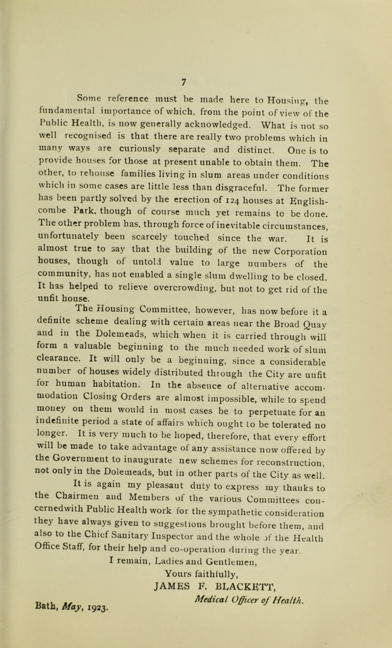 Some reference must be made here to Housing-, the fundamental importance of which, from the point of view of the Public Health, is now generally acknowledged. What is not so well recognised is that there are really two problems which in many ways are curiously separate and distinct. One is to provide houses for those at present unable to obtain them. The other, to rehouse families living in slum areas under conditions which in some cases are little less than disgraceful. The former has been partly solved by the erection of 124 houses at English- combe Park, though of course much yet remains to be done. The other problem has, through force of inevitable circumstances, unfortunately been scarcely touched since the war. It is almost true to say that the building of the new Corporation houses, though of untold value to large numbers of the community, has not enabled a single slum dwelling to be closed. It has helped to relieve overcrowding, but not to get rid of the unfit house. The Housing Committee, however, has now before it a definite scheme dealing with certain areas near the Broad Quay and in the Dolemeads, which when it is carried through will form a valuable beginning to the much needed work of slum clearance. It will only be a beginning, since a considerable number of houses widely distributed through the City are unfit for human habitation. In the absence of alternative accom- modation Closing Orders are almost impossible, while to spend money on them would in most cases be to perpetuate for an indefinite period a state of affairs which ought to be tolerated no longer. It is very much to be hoped, therefore, that every effort will be made to take advantage of any a.ssistauce now offered by the Government to inaugurate new schemes for reconstruction, not only in the Dolemeads, but in other parts of the City as well. It is again my pleasant duty to express my thanks to the Chairmen and Members of the various Committees con- cernedwith Public Health work for the sympathetic consideration they have always given to suggestions brought before them, and also to the Chief Sanitary Inspector and the whole of the Health Office Staff, for their help and co-operation during the year. I remain, Dadies and Gentlemen, Bath, May, 1923. Yours faithfully, JAMES F. BEACKETT, Medical Officer of Health.