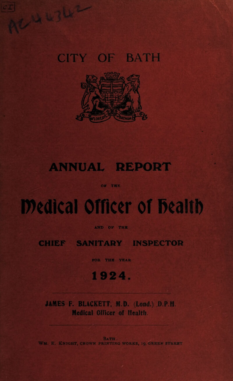 D)edical Officer of liealtD AND OP THB «• 6./ SANITARY INSPECTOR FOR THB YEAR 19^24. JAMES F. BLACKETT. M.D. (Load.) D.P.H. Medical Officer of Health. . b Bath. Wm. E. Knight, crown printing works, 19, grbbn st&bbt