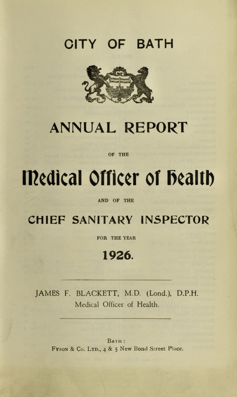 CITY OF BATH ANNUAL REPORT OF THE medical Officer of l>ealtl) AND OF THE CHIEF SANITARY INSPECTOR FOR THE YEAR 1926. JAMES F. BLACKETT, M.D. (Lond.), D.P.H. Medical Officer of Health. Ba I H :