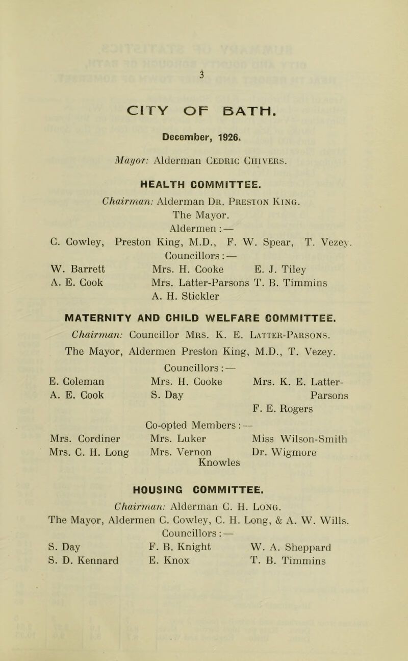 CITY OF BATH. December, 1926. Mayor: Alderman Cedric Cm vers. HEALTH COMMITTEE. Chairman: Alderman Dr. Presion King. The Mayor. •Aldermen : — C. Cowley, Preston King, M.D., F. W. Spear, T. Vezey. Councillors: — W. Barrett Mrs. H. Cooke E. J. Tiley A. E. Cook Mrs. Latter-Parsons T. B. Timmins A. H. Stickler MATERNITY AND CHILD WELFARE COMMITTEE. Chairman: Councillor Mrs. K. E. Latter-Parsons. The Mayor, Aldermen Preston King, M.D., T. Vezey. E. Coleman A. E. Cook Mrs. Cordiner Mrs. C. H. Long Councillors: — Mrs. H. Cooke S. Day Mrs. K. E. Latter- Parsons F. E. Rogers Co-opted Members: — Mrs. Luker Miss Wilson-Smith Mrs. Vernon Dr. Wigmore Knowles HOUSING COMMITTEE. Chairman: Alderman C. H. Long. The Mayor, Aldermen C. Cowley, C. H. Long, & A. W. Wills. Councillors: — S. Day F. B. Knight W. A. Sheppard S. D. Kennard E. Knox T. B. Timmins