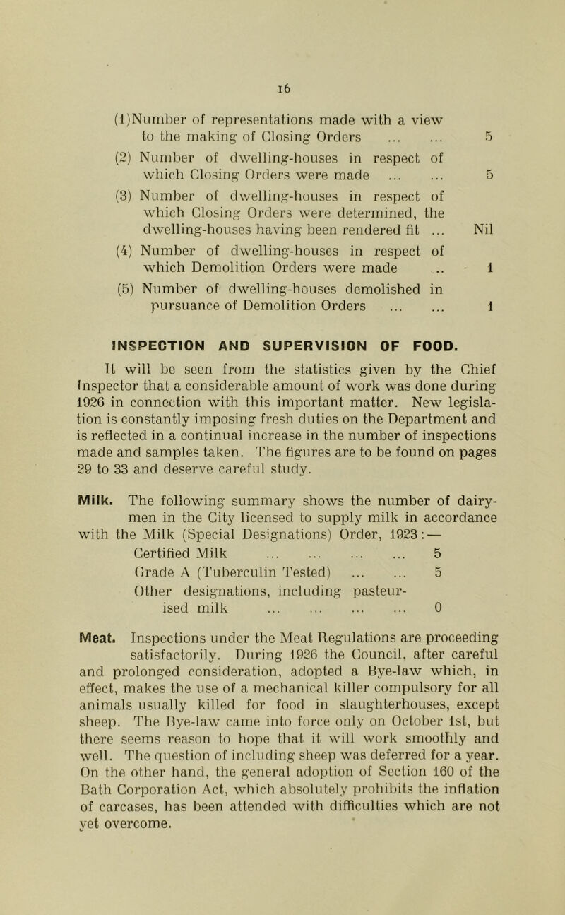 (1) Niimber of representations made with a view to the making of Closing Orders 5 (2) Numl)er of dwelling-houses in respect of which Closing Orders were made 5 (3) Number of dwelling-houses in respect of which Closing Orders were determined, the dwelling-houses having been rendered fit ... Nil (4) Number of dwelling-houses in respect of which Demolition Orders were made .. 1 (5) Number of dwelling-houses demolished in pursuance of Demolition Orders 1 INSPECTION AND SUPERVISION OF FOOD. It will be seen from the statistics given by the Chief Inspector that a considerable amount of work was done during 1926 in connection with this important matter. New legisla- tion is constantly imposing fresh duties on the Department and is reflected in a continual increase in the number of inspections made and samples taken. The figures are to be found on pages 29 to 33 and deserve careful study. Milk. The following summary shows the number of dairy- men in the City licensed to supply milk in accordance with the Milk (Special Designations) Order, 1923: — Certified Milk 5 Grade A (Tuberculin Tested) 5 Other designations, including pasteur- ised milk 0 Meat. Inspections under the Meat Regulations are proceeding satisfactorily. During 1926 the Council, after careful and prolonged consideration, adopted a Bye-law which, in effect, makes the use of a mechanical killer compulsory for all animals usually killed for food in slaughterhouses, except sheep. The Bye-law came into force only on October 1st, but there seems reason to hope that it will work smoothly and well. The rpiestion of including sheep was deferred for a year. On the other hand, the general adoption of Section 160 of the Bath Corporation Act, which absolutely prohibits the inflation of carcases, has been attended Avith difficulties which are not yet overcome.