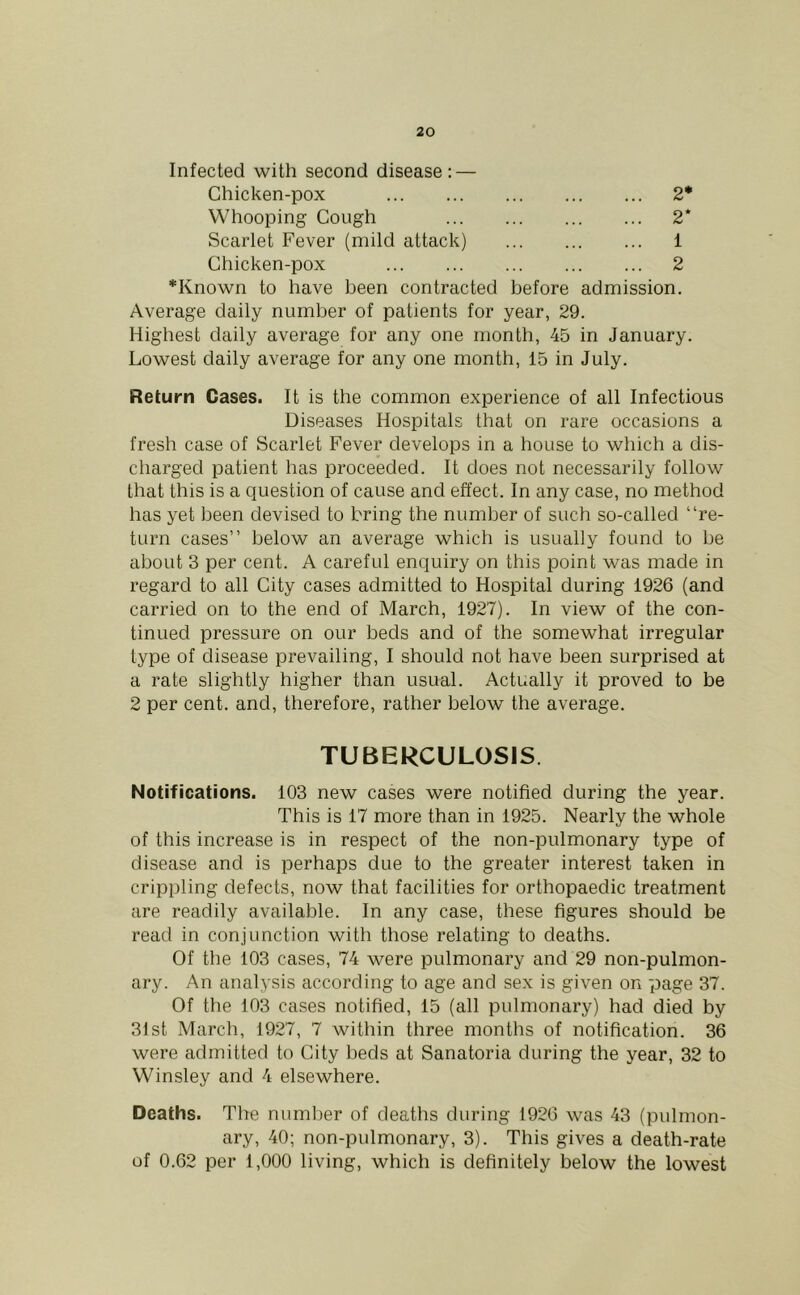 Infected with second disease: — Chicken-pox 2* Whooping Cough 2* Scarlet Fever (mild attack) 1 Chicken-pox 2 *Known to have been contracted before admission. Average daily number of patients for year, 29. Highest daily average for any one month, 45 in January. Lowest daily average for any one month, 15 in July. Return Cases. It is the common experience of all Infectious Diseases Hospitals that on rare occasions a fresh case of Scarlet Fever develops in a house to which a dis- charged patient has proceeded. It does not necessarily follow that this is a question of cause and effect. In any case, no method has yet been devised to bring the number of such so-called “re- turn cases” below an average which is usually found to be about 3 per cent. A careful enquiry on this point was made in regard to all City cases admitted to Hospital during 1926 (and carried on to the end of March, 1927). In view of the con- tinued pressure on our beds and of the somewhat irregular type of disease prevailing, I should not have been surprised at a rate slightly higher than usual. Actually it proved to be 2 per cent, and, therefore, rather below the average. TUBERCULOSIS. Notifications. 103 new cases were notified during the year. This is 17 more than in 1925. Nearly the whole of this increase is in respect of the non-pulmonary type of disease and is perhaps due to the greater interest taken in crippling defects, now that facilities for orthopaedic treatment are readily available. In any case, these figures should be read in conjunction with those relating to deaths. Of the 103 cases, 74 were pulmonary and 29 non-pulmon- ary. An analysis according to age and sex is given on page 37. Of the 103 cases notified, 15 (all pulmonary) had died by 31st March, 1927, 7 within three months of notification. 36 were admitted to City beds at Sanatoria during the year, 32 to Winsley and 4 elsewhere. Deaths. The number of deaths during 1926 was 43 (pulmon- ary, 40; non-pulmonary, 3). This gives a death-rate of 0.62 per 1,000 living, which is definitely below the lowest