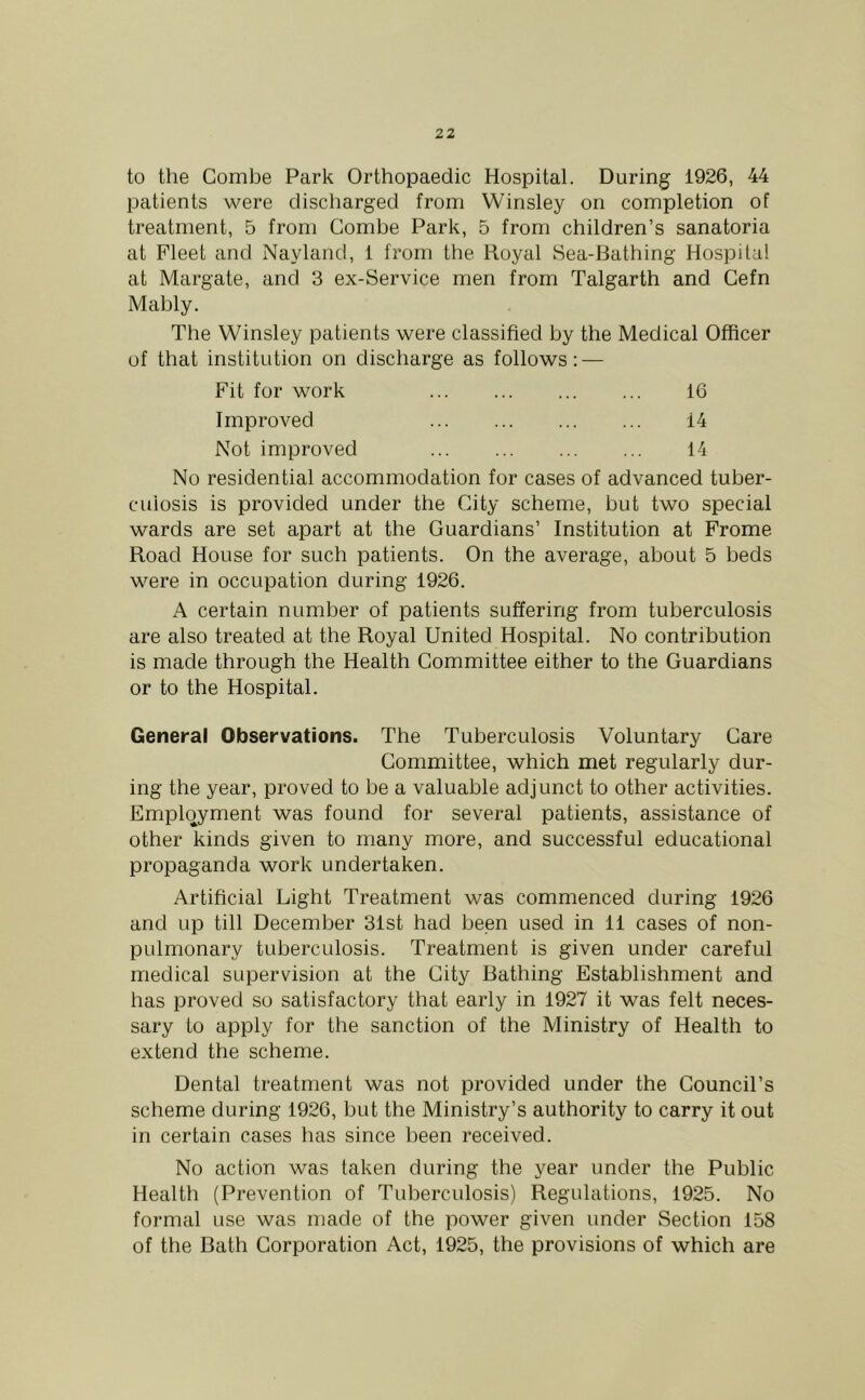 to the Combe Park Orthopaedic Hospital. During 1926, 44 patients were discharged from Winsley on completion of treatment, 5 from Combe Park, 5 from children’s sanatoria at Fleet and Nayland, 1 from the Royal Sea-Bathing Hospital at Margate, and 3 ex-Service men from Talgarth and Cefn Mably. The Winsley patients were classified by the Medical Officer of that institution on discharge as follows: — Fit for work 16 Improved 14 Not improved 14 No residential accommodation for cases of advanced tuber- culosis is provided under the City scheme, but two special wards are set apart at the Guardians’ Institution at Frome Road House for such patients. On the average, about 5 beds were in occupation during 1926. A certain number of patients suffering from tuberculosis are also treated at the Royal United Hospital. No contribution is made through the Health Committee either to the Guardians or to the Hospital. General Observations. The Tuberculosis Voluntary Care Committee, which met regularly dur- ing the year, proved to be a valuable adjunct to other activities. Employment was found for several patients, assistance of other kinds given to many more, and successful educational propaganda work undertaken. Artificial Light Treatment was commenced during 1926 and up till December 31st had been used in 11 cases of non- pulmonary tuberculosis. Treatment is given under careful medical supervision at the City Bathing Establishment and has proved so satisfactory that early in 1927 it was felt neces- sary to apply for the sanction of the Ministry of Health to extend the scheme. Dental treatment was not provided under the Council’s scheme during 1926, but the Ministry’s authority to carry it out in certain cases has since been received. No action was taken during the year under the Public Health (Prevention of Tuberculosis) Regulations, 1925. No formal use was made of the power given under Section 158 of the Bath Corporation Act, 1925, the provisions of which are