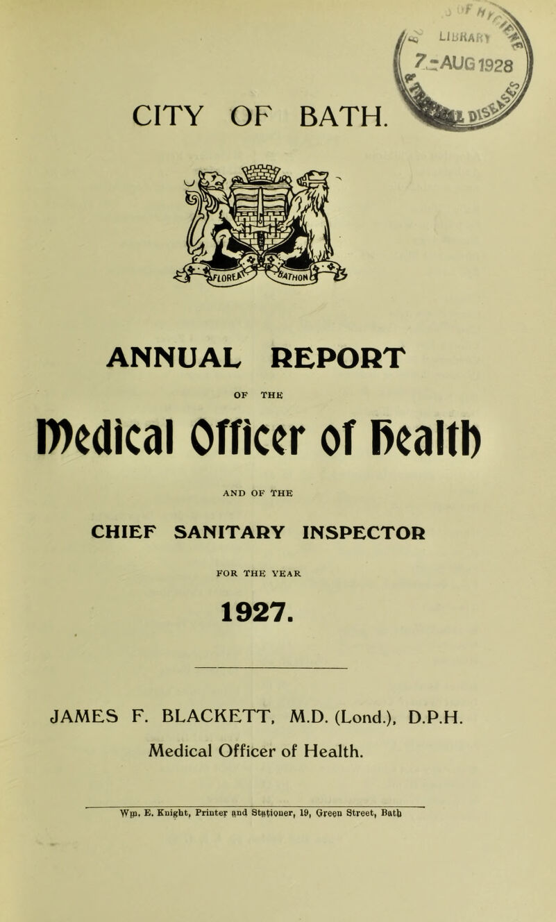 ANNUAL REPORT OF THE l»edlcal Officer of Realtb AND OF THE CHIEF SANITARY INSPECTOR FOR THE YEAR 1927. JAMES F. BLACKETT, M.D. (Lond ), D.P.H. Medical Officer of Health. \Vip, E. Eui^bt, Printer ftnd Stationer, 19, Qreen Street, Bath