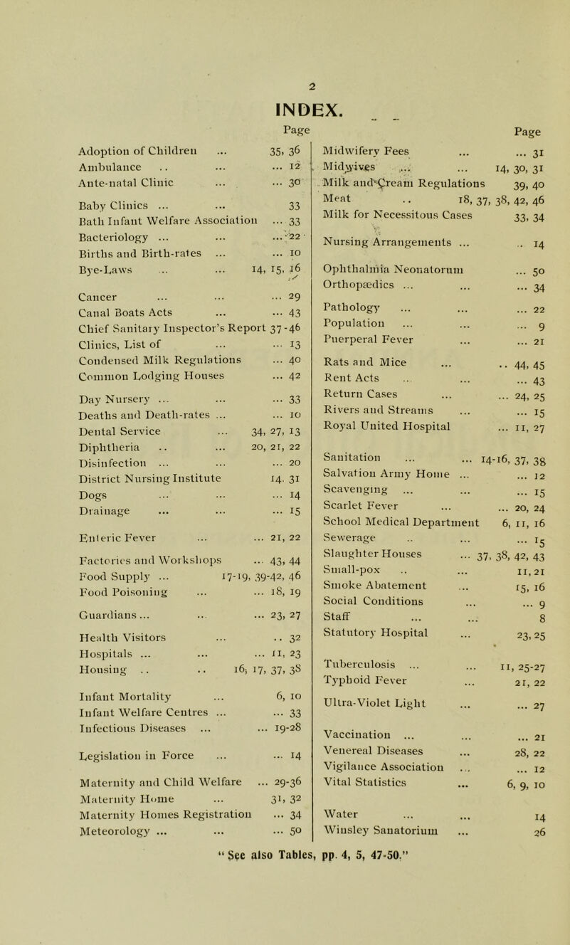 INDEX. Page Adoption of Children ... 35, 36 Ambulance .. ... 12 Ante-natal Clinic ... ••• 3° Baby Clinics ... ... 33 Bath Infant Welfare Association ... 33 Bacteriology ... ... ...-22 Births and Birth-rates ... ... 10 Bye-Laws .. ... 14. t5' Cancer ... ■•. ••• 29 Canal Boats Acts ... ... 43 Chief Sanitary Inspector’s Report 37-46 Clinics, List of ... ... 13 Condensed Milk Regulations ... 40 Common Lodging Houses ... 42 Day Nursery ... ... •••33 Deaths and Death-rates ... ... 10 Dental Service ... 34, 27, 13 Diphtheria .. ... 20,21,22 Disinfection ... ... ... 20 District Nursing Institute 14. 31 Dogs ... ... ... 14 Drainage ... ... ... 15 Enteric Fever ... ... 21,22 Factories and Workshops ... 43, 44 Food Supply ... 17-19,39-42,46 Food Poisoning ... ... iS, 19 Guardians... ... ... 23,27 Health Visitors ... .. 32 Hospitals ... ... ... ti, 23 Housing .. .. 16517,37,38 Infant Mortality ... 6, 10 Infant Welfare Centres ... ... 33 Infectious Diseases ... ... 19-28 Legislation in Force ... ... 14 Maternity and Child Welfare ... 29-36 Maternity Horae ... 31, 32 Maternity Homes Registration ... 34 Meteorology ... ... ... 5° Page Midwifery Fees ... 31 Midjyivgs 14. 30, 31 Milk and^^reara Regulation s 39,40 Meat .. 18, 37, 38, 42, 46 Milk for Necessitous Cases 33. 34 Nursing Arrangements ... .. 14 Ophthalmia Neonatorum ... 50 Orthopiedics ... - 34 Pathology' ... 22 Population ... 9 Puerperal Fever ... 21 Rats and Mice • • 44. 45 Rent Acts ... 43 Return Cases ... 24, 25 Rivers and Streams ... 15 Royal United Hospital ... II, 27 Sanitation 14-16, 37, 38 Salvation Army Home ... ... 12 Scavenging ... 15 Scarlet Fever ... 20, 24 School Medical Department 6, II, 16 Sewerage Slaughter Houses Small-pox Smoke Abatement Social Conditions Staff Statutory Hospital Tuberculosis Typhoid I'ever Ultra-Violet Light Vaccination Venereal Diseases Vigilance Association Vital Statistics Water Wiusle}' Sanatorium ... I5 . 38, 42, 43 II, 21 15. 16 ... 9 8 23.25 II, 25-27 21, 22 ... 27 ... 21 28, 22 ... 12 6, 9, 10 14 26  See also Tables, pp. 4, 5, 47-50,”