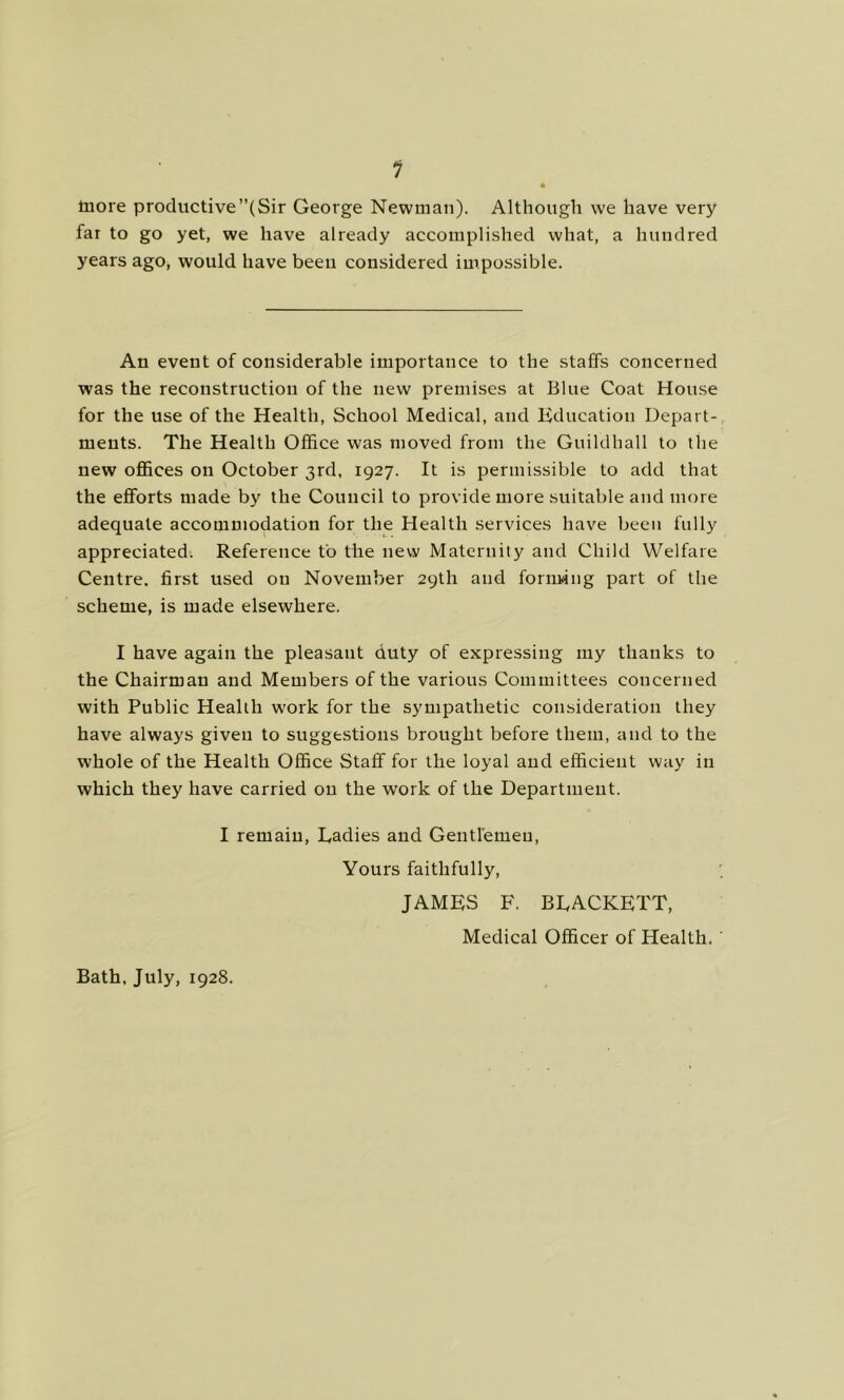 1 more productive’’(Sir George Newman). Although we have very far to go yet, we have already accomplished what, a hundred years ago, would have been considered impossible. An event of considerable importance to the staffs concerned was the reconstruction of the new premises at Blue Coat House for the use of the Health, School Medical, and Kducatioii Depart-, ments. The Health Office was moved from the Guildhall to the new offices on October 3rd, 1927. It is permissible to add that the efforts made by the Council to provide more suitable and more adequate accommodation for the Health services have been fully appreciated. Reference to the new Maternity and Child Welfare Centre, first used on November 29th and fornwng part of the scheme, is made elsewhere. I have again the pleasant duty of expressing my thanks to the Chairman and Members of the various Committees concerned with Public Health work for the sympathetic consideration they have always given to suggestions brought before them, and to the whole of the Health Office Staff for the loyal and efficient way in which they have carried on the work of the Department. I remain. Ladies and Gentlemen, Yours faithfully, JAMES F. BLACKETT, Medical Officer of Health. Bath, July, 1928.