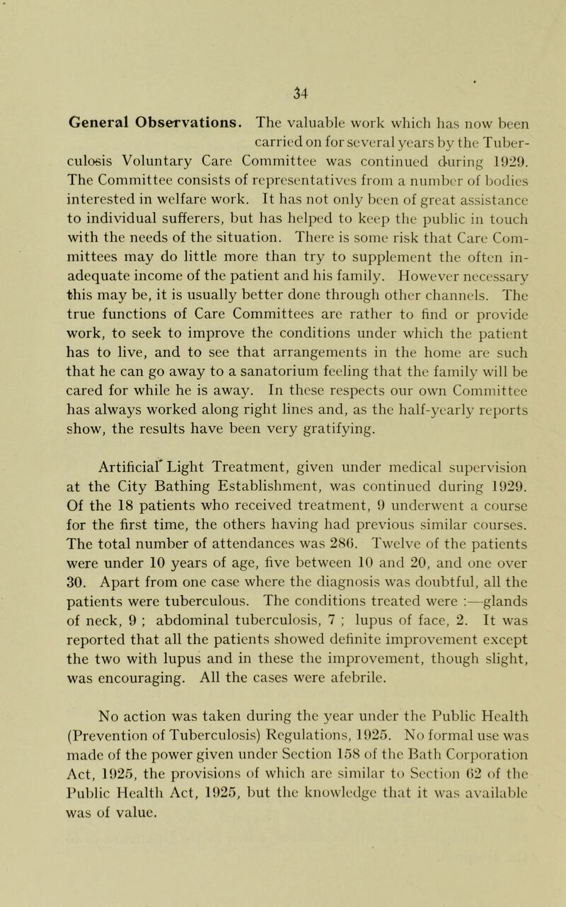 General Observations. The valuable work which has now been carried on for several years by the Tuber- culosis Voluntary Care Committee was continued during 1929. The Committee consists of representatives from a number of bodies interested in welfare work. It has not oidy been of great a.ssistancc to individual sufferers, but has helped to keep the public in touch with the needs of the situation. There is some risk that Care Com- mittees may do little more than try to supplement the often in- adequate income of the patient and his family. However necessary this may be, it is usually better done through other channels. The true functions of Care Committees are rather to hnd or provide work, to seek to improve the conditions under which the patient has to live, and to see that arrangements in the home are such that he can go away to a sanatorium feeling that the family will be cared for while he is away. In these respects our own Committee has always worked along right lines and, as the half-yearly reports show, the results have been very gratifying. Artificiaf Light Treatment, given under medical supervision at the City Bathing Establishment, was continued during 1929. Of the 18 patients who received treatment, 9 underwent a course for the first time, the others having had previous similar courses. The total number of attendances was 280. Twelve of the patients were under 10 years of age, five between 10 and 20, and one over 30. Apart from one case where the diagnosis was doubtful, all the patients were tuberculous. The conditions treated were :—glands of neck, 9 ; abdominal tuberculosis, 7 ; lupus of face, 2. It was reported that all the patients showed definite improvement e.xcept the two with lupus and in these the improvement, though slight, was encouraging. All the cases were afebrile. No action was taken during the year under the Public Health (Prevention of Tuberculosis) Regulations, 1925. No formal use was made of the power given under Section 158 of the Bath Corporation Act, 1925, the provisions of which are similar to Section 92 of the Public Health Act, 1925, but the knowledge that it was available was of value.