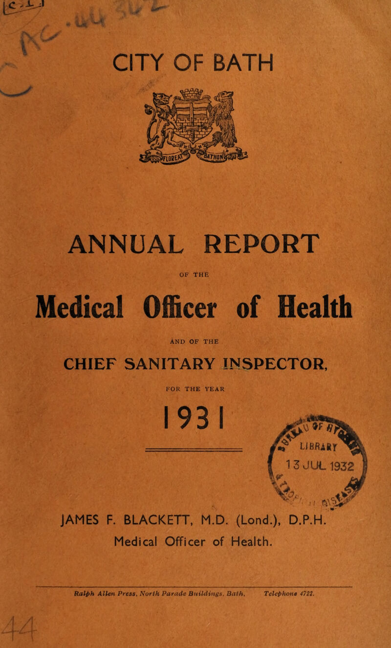 ANNUAL REPORT OF THE Medical Officer of Health AND OF THE CHIEF SANITARY INSPECTOR, FOR THE YEAR JAMES F. BLACKETT, M.D. (Lond.), D.P.H. Medical Officer of Health. Ralph Allen Press, North Parade Buildings, Bath, Telephone 4721.