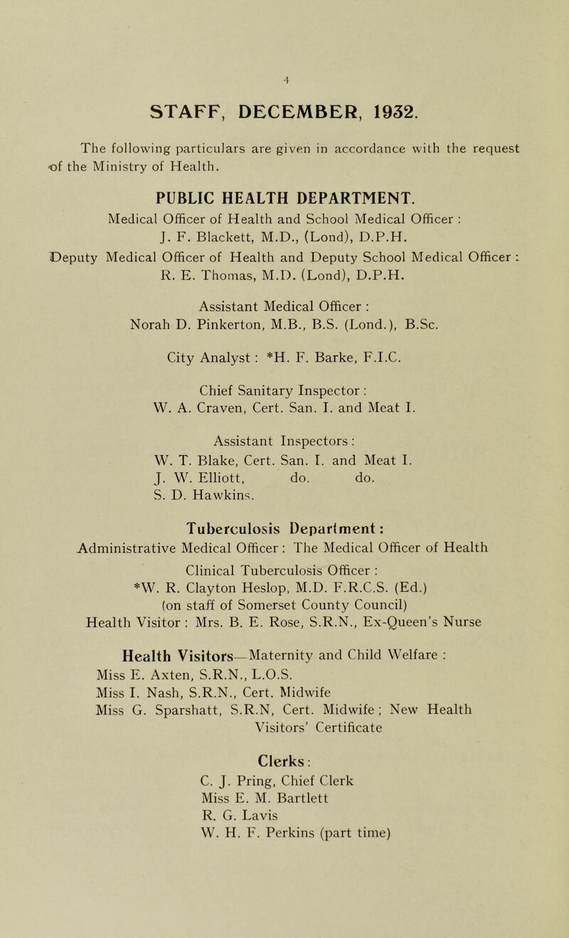 ■I STAFF, DECEMBER, 1932. The following particulars are given in accordance with the request of the Ministry of Health. PUBLIC HEALTH DEPARTMENT. Medical Officer of Health and School Medical Officer : J. F. Blackett, M.D., (Lond), D.P.H. Deputy Medical Officer of Health and Deputy School Medical Officer : R. E. Thomas, M.D. (Lond), D.P.H. Assistant Medical Officer : Norah D. Pinkerton, M.B., B.S. (Lond.), B.Sc. City Analyst: *H. F. Barke, F.I.C. Chief Sanitary Inspector; W. A. Craven, Cert. San. I. and Meat I. Assistant Inspectors: W. T. Blake, Cert. San. I. and Meat I. J. W. Elliott, do. do. S. D. Hawkins. Tuberculosis Department: Administrative Medical Officer: The Medical Officer of Health Clinical Tuberculosis Officer : *W. R. Clayton Heslop, M.D. F.R.C.S. (Ed.) (on staff of Somerset County Council) Health Visitor : Mrs. B. E. Rose, S.R.N., Ex-Queen’s Nurse Health Visitors—Maternity and Child Welfare ; Miss E. Axten, S.R.N., L.O.S. .Miss I. Nash, S.R.N., Cert. Midwife Miss G. Sparshatt, S.R.N, Cert. Midwife ; New Health Visitors’ Certificate Clerks: C. J. Pring, Chief Clerk Miss E. M. Bartlett R. G. Lavis W. H. F. Perkins (part time)