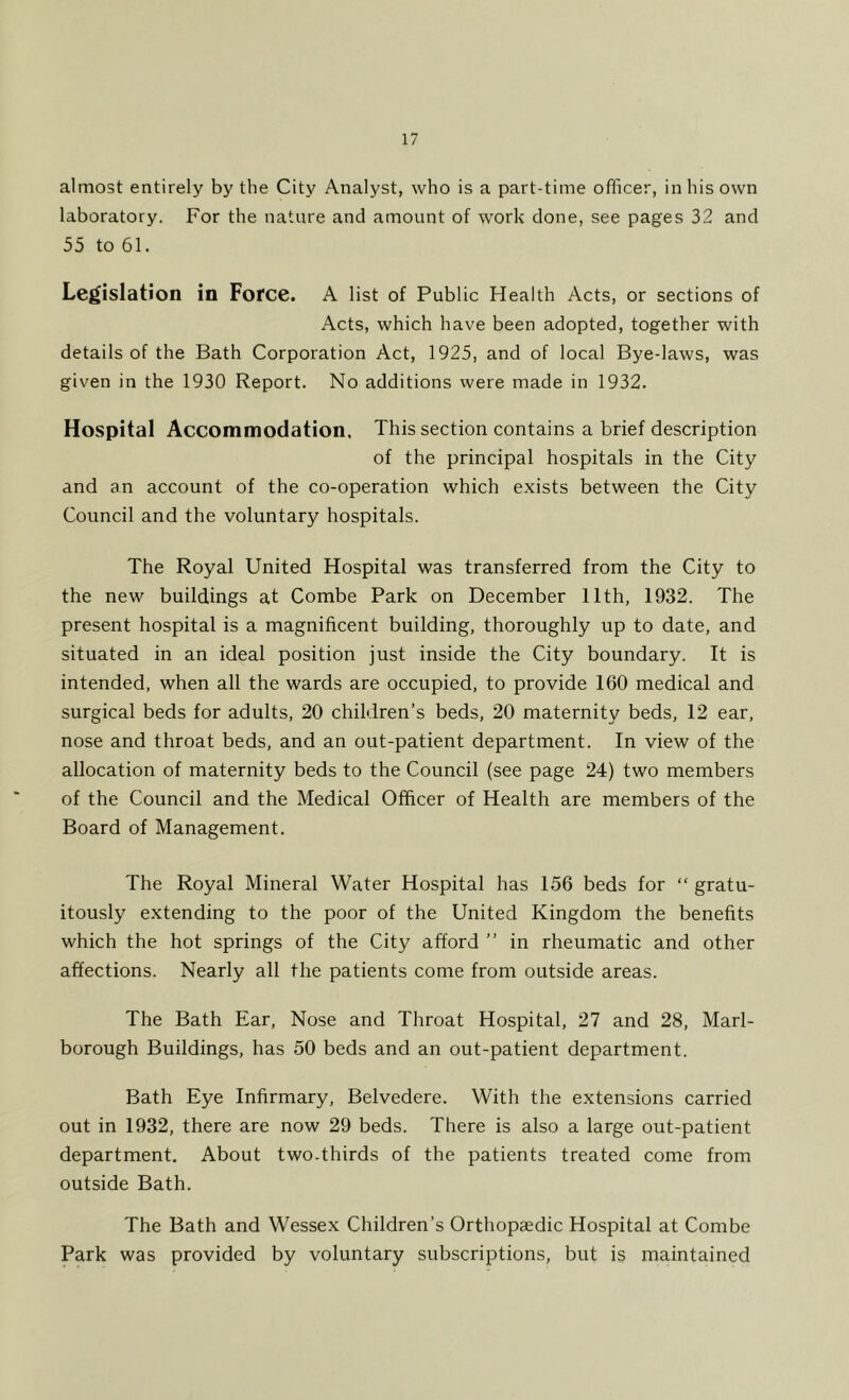 almost entirely by the City Analyst, who is a part-time officer, in his own laboratory. For the nature and amount of work done, see pages 32 and 55 to 61. Legislation in Force. A list of Public Health Acts, or sections of Acts, which have been adopted, together with details of the Bath Corporation Act, 1925, and of local Bye-laws, was given in the 1930 Report. No additions were made in 1932. Hospital Accommodation, This section contains a brief description of the principal hospitals in the City and an account of the co-operation which exists between the City Council and the voluntary hospitals. The Royal United Hospital was transferred from the City to the new buildings at Combe Park on December 11th, 1932. The present hospital is a magnificent building, thoroughly up to date, and situated in an ideal position just inside the City boundary. It is intended, when all the wards are occupied, to provide 160 medical and surgical beds for adults, 20 children’s beds, 20 maternity beds, 12 ear, nose and throat beds, and an out-patient department. In view of the allocation of maternity beds to the Council (see page 24) two members of the Council and the Medical Officer of Health are members of the Board of Management. The Royal Mineral Water Hospital has 156 beds for “ gratu- itously extending to the poor of the United Kingdom the benefits which the hot springs of the City afford ” in rheumatic and other affections. Nearly all the patients come from outside areas. The Bath Ear, Nose and Throat Hospital, 27 and 28, Marl- borough Buildings, has 50 beds and an out-patient department. Bath Eye Infirmary, Belvedere. With the extensions carried out in 1932, there are now 29 beds. There is also a large out-patient department. About two.thirds of the patients treated come from outside Bath. The Bath and Wessex Children’s Orthopaedic Hospital at Combe Park was provided by voluntary subscriptions, but is maintained