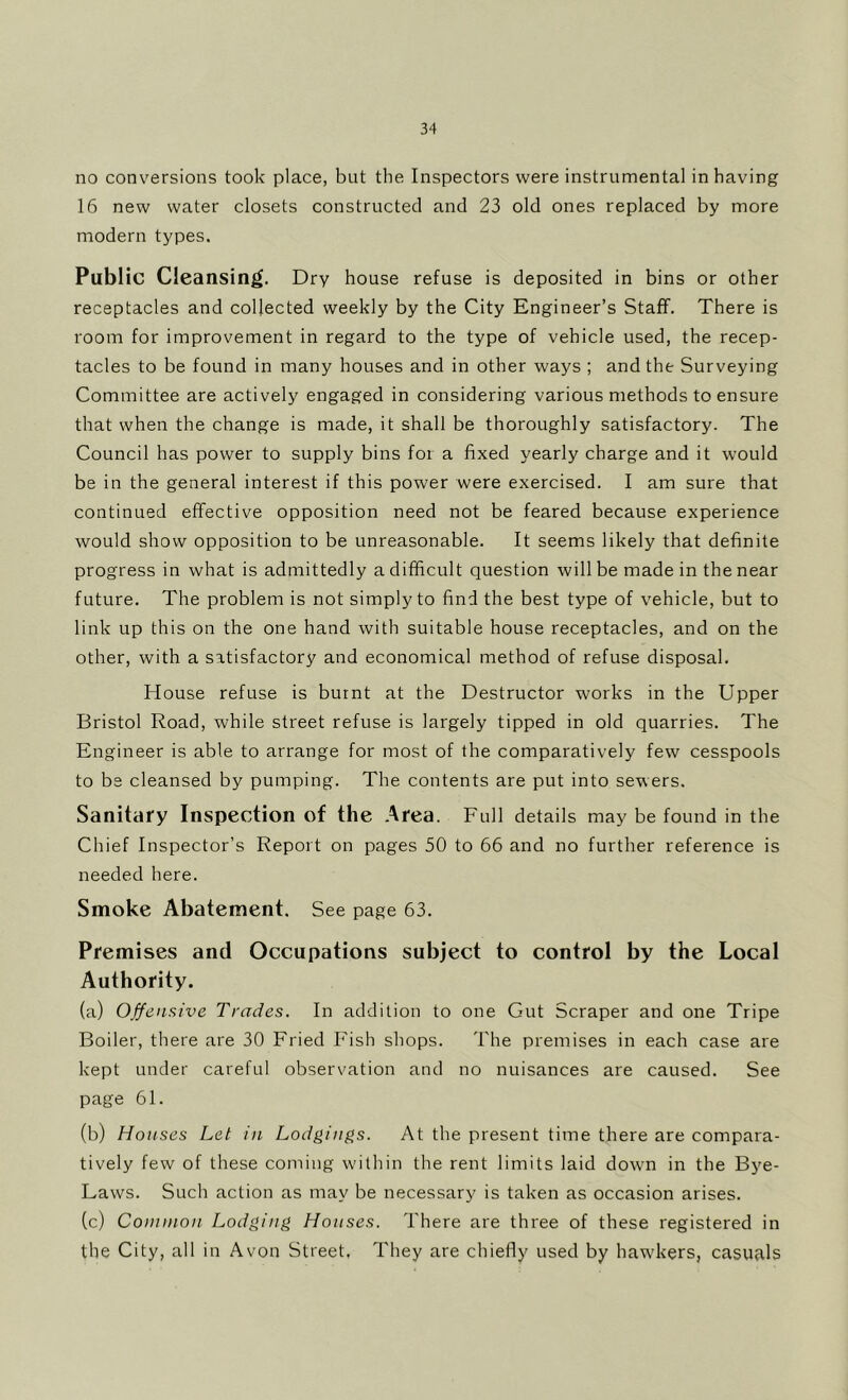 no conversions took place, but the Inspectors were instrumental in having 16 new water closets constructed and 23 old ones replaced by more modern types. Public Cleansing. Dry house refuse is deposited in bins or other receptacles and collected weekly by the City Engineer’s Staff. There is room for improvement in regard to the type of vehicle used, the recep- tacles to be found in many houses and in other ways ; and the Surveying Committee are actively engaged in considering various methods to ensure that when the change is made, it shall be thoroughly satisfactory. The Council has power to supply bins for a fixed yearly charge and it would be in the general interest if this power were exercised. I am sure that continued effective opposition need not be feared because experience would show opposition to be unreasonable. It seems likely that definite progress in what is admittedly a difficult question will be made in the near future. The problem is not simply to find the best type of vehicle, but to link up this on the one hand with suitable house receptacles, and on the other, with a satisfactory and economical method of refuse disposal. House refuse is burnt at the Destructor works in the Upper Bristol Road, while street refuse is largely tipped in old quarries. The Engineer is able to arrange for most of the comparatively few cesspools to be cleansed by pumping. The contents are put into sewers. Sanitary Inspection of the .^rea. Full details may be found in the Chief Inspector’s Report on pages 50 to 66 and no further reference is needed here. Smoke Abatement. See page 63. Premises and Occupations subject to control by the Local Authority. (a) Offensive Trades. In addition to one Gut Scraper and one Tripe Boiler, there are 30 Fried Fish shops. The premises in each case are kept under careful observation and no nuisances are caused. See page 61. (b) Ho uses Let in Lodgings. At the present time there are compara- tively few of these coming wdlhin the rent limits laid dowm in the Bye- Laws. Such action as may be necessary is taken as occasion arises. (c) Common Lodging Houses. There are three of these registered in the City, all in Avon Street. They are chiefly used by haw'kers, casuflls