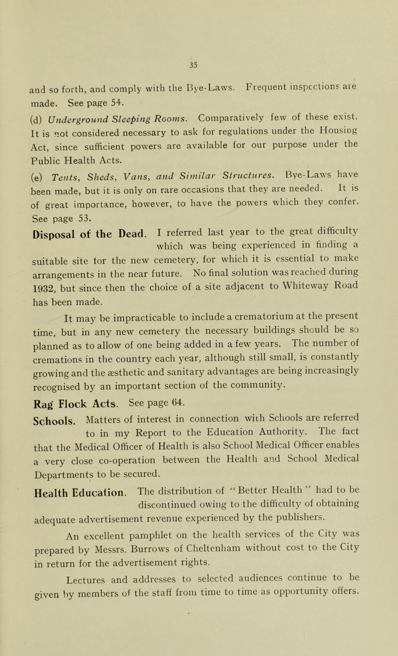 and so forth, and comply with the Bye-Laws. Frequent inspections are made. See page 54. (d) Underground Sleeping Rooms. Comparatively few of these exist. It is not considered necessary to ask for regulations under the Housing Act, since sufficient powers are available for our purpose under the Public Health Acts. (e) Tents, Sheds, Vans, and Similar Structures. Bye-Laws have been made, but it is only on rare occasions that they are needed. It is of great importance, however, to have the powers which they confer. See page 53. Disposal of the Dead. I referred last year to the great difficulty which was being experienced in finding a suitable site for the new cemetery, for which it is essential to make arrangements in the near future. No final solution was readied during 1932, but since then the choice of a site adjacent to Whiteway Road has been made. It may be impracticable to include a crematorium at the present time, but in any new cemetery the necessary buildings should be so planned as to allow of one being added in a few years. The number of cremations in the country each year, although still small, is constantly growing and the esthetic and sanitary advantages are being increasingly recognised by an important section of the community. Rag Flock Acts. See page 64. Schools. Matters of interest in connection with Schools are referred to in my Report to the Education Authority. The fact that the Medical Officer of Health is also School Medical Officer enables a very close co-operation between the Health and School Medical Departments to be secured. Health Education. The distribution of “Better Health ’’ had to be discontinued owing to the difficulty of obtaining adequate advertisement revenue experienced by the publishers. An excellent pamphlet on the health services of the City was prepared by Messrs. Burrows of Cheltenham without cost to the City in return for the advertisement rights. Lectures and addresses to selected audiences continue to be given by members of the staff from time to time as opportunity offers.
