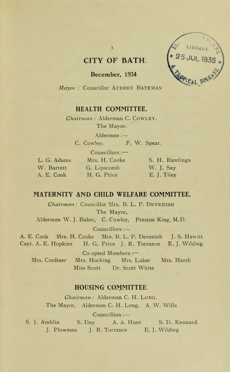 Mayo I CITY OF BATH. December, 1934 Councillor Aubrey Bateman [•25JUU35S HEALTH COMMITTEE. Chainnan : Alderman C. CoWLEY. The Mayor. Aldermen :— C. Cowley, F. W. Spear. Councillors :— L. G. Adams Mrs. H. Cooke S. H. Rawlings W. Barrett G. Lipscomb W. J. Say A. E. Cook H. G. Price E. J. Tiley MATERNITY AND CHILD WELFARE COMMITTEE. Chairman : Councillor Mrs. B. L. P. Devenish The Mayor, Aldermen W. J. Baker, C. Cowley, Preston King, M.D. Councillors :— A. E. Cook Mrs. H. Cooke Mrs. B. L. P. Devenish J. S. Hewitt Capt. A. E. Hopkins H. G. Price J. R. Torrance E. J. Wilding, Co-opted Members :— Mrs. Cordiner Mrs. Hocking Mrs. Luker Mrs. Marsh Miss Scott Dr. Scott White HOUSING COMMITTEE. Chairman : Alderman C. H. Long. The Mayor, Aldermen C- H. Long, A. W. Wills Councillors ;— S. J. Amblin S. Day A. A. Hunt S. D. Kennard J. Plowman J. R. Torrance E. J. Wilding