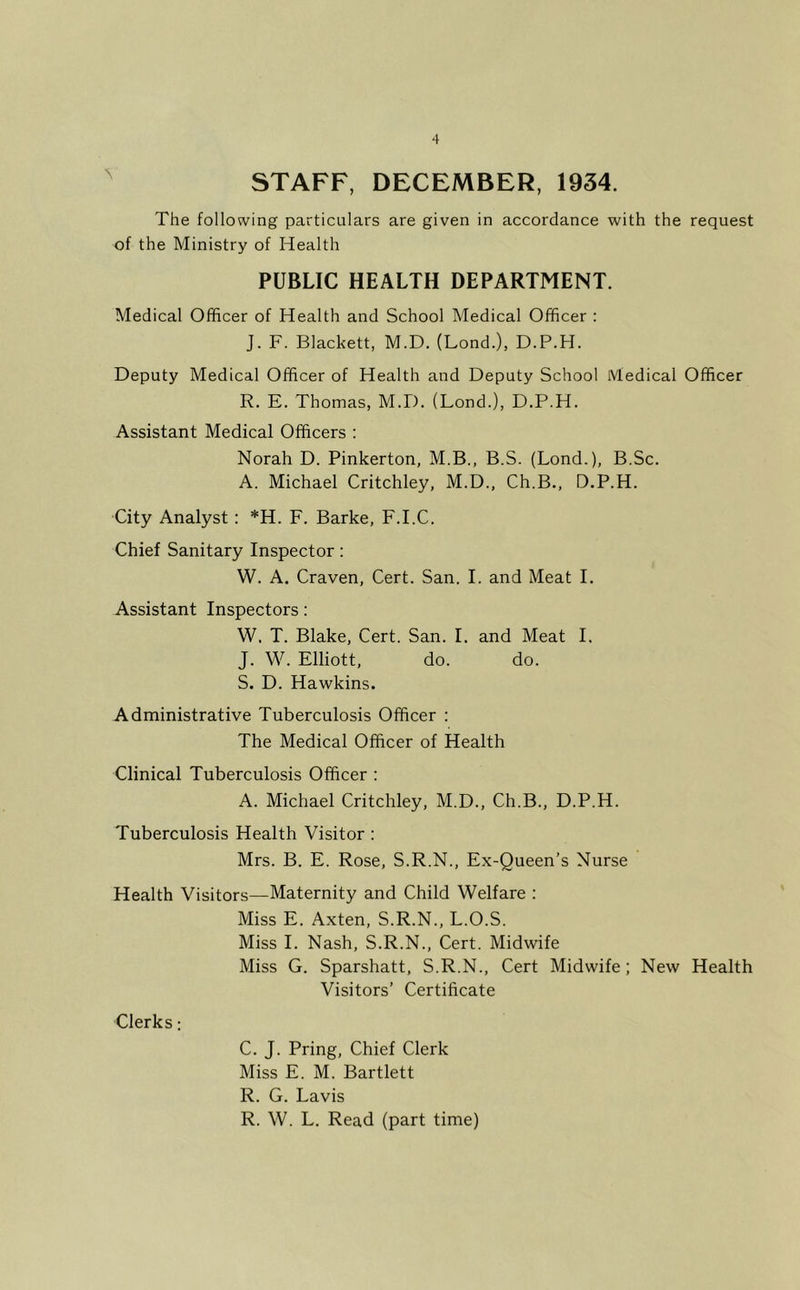 STAFF, DECEMBER, 1934. The following particulars are given in accordance with the request of the Ministry of Health PUBLIC HEALTH DEPARTMENT. Medical Officer of Health and School Medical Officer : J. F. Blackett, M.D. (Bond.), D.P.H. Deputy Medical Officer of Health and Deputy School Medical Officer R. E. Thomas, M.D. (Lond.), D.P.H. Assistant Medical Officers : Norah D. Pinkerton, M.B., B.S. (Lond.), B.Sc. A. Michael Critchley, M.D., Ch.B., D.P.H. City Analyst: *H. F. Barke, F.I.C. Chief Sanitary Inspector: W. A. Craven, Cert. San. I. and Meat I. Assistant Inspectors; W. T. Blake, Cert. San. I. and Meat I. J. W. Elliott, do. do. S. D. Hawkins. Administrative Tuberculosis Officer : The Medical Officer of Health Clinical Tuberculosis Officer : A. Michael Critchley, M.D., Ch.B., D.P.H. Tuberculosis Health Visitor : Mrs. B. E. Rose, S.R.N., Ex-Queen’s Nurse Health Visitors—Maternity and Child Welfare : Miss E. Axten, S.R.N., L.O.S. Miss I. Nash, S.R.N., Cert. Midwife Miss G. Sparshatt, S.R.N., Cert Midwife; New Health Visitors’ Certificate Clerks: C. J. Bring, Chief Clerk Miss E. M. Bartlett R. G. Lavis R. W. L. Read (part time)