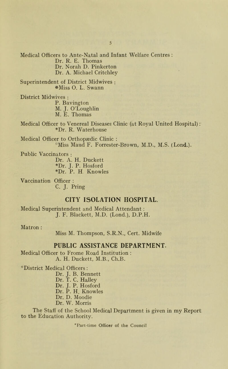 Medical Officers to Ante-Natal and Infant Welfare Centres : Dr. R. E. Thomas Dr. Norah D. Pinkerton Dr. A. Michael Critchley Superintendent of District Midwives : ■Jf'Miss O. L. Swann District Midwives : P. Bavington M. J. O’Loughlin M. E. Thomas Medical Officer to Venereal Diseases Clinic (at Royal United Hospital): *Dr. R. Waterhouse Medical Officer to Orthopaedic Clinic : 'Miss Maud F. Forrester-Brown, M.D., M.S. (Lond.). Public Vaccinators ; Dr. A. H. Duckett *Dr. J. P. Hosford *Dr. P. H Knowles Vaccination Officer : C. J. Pring CITY ISOLATION HOSPITAL. Medical Superintendent and Medical Attendant: J. F. Blackett, M.D. (Lond.), D.P.H. Matron : Miss M. Thompson, S.R.N., Cert. Midwife PUBLIC ASSISTANCE DEPARTMENT. Medical Officer to Frome Road Institution : A. H. Duckett, M.B., Ch.B. ^District Medical Officers: Dr. J. B. Bennett Dr. T. C. Halley Dr. J. P. Hosford Dr. P. H. Knowles Dr. D. Moodie Dr. W. Morris The Staff of the School Medical Department is given in my Report to the Education Authority. Part-time Officer of the Council