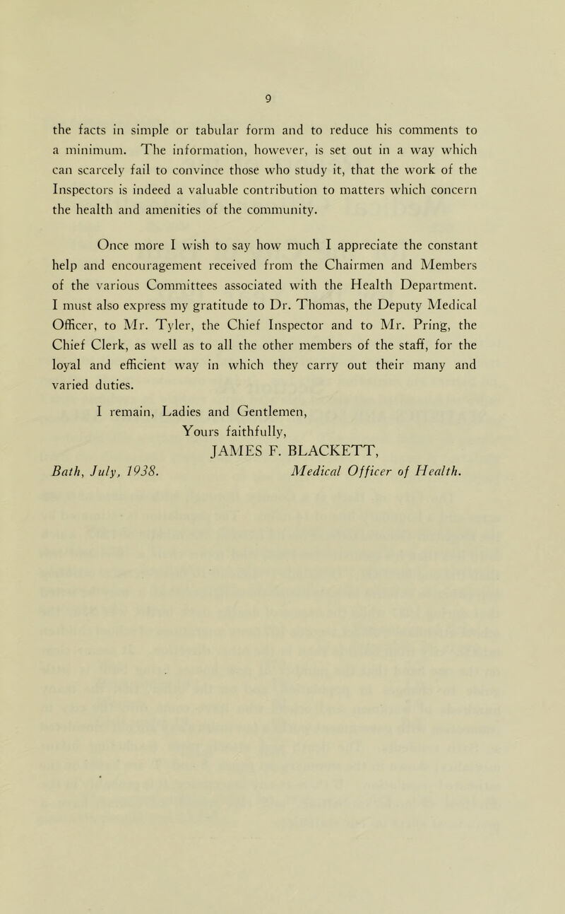 the facts in simple or tabular form and to reduce his comments to a minimum. The information, however, is set out in a way which can scarcely fail to convince those who study it, that the work of the Inspectors is indeed a valuable contribution to matters which concern the health and amenities of the community. Once more I wish to say how much I appreciate the constant help and encouragement received from the Chairmen and Members of the various Committees associated with the Health Department. I must also express my gratitude to Dr. Thomas, the Deputy Medical Officer, to Mr. Tyler, the Chief Inspector and to Mr. Pring, the Chief Clerk, as well as to all the other members of the staff, for the loyal and efficient way in which they carry out their many and varied duties. I remain. Ladies and Gentlemen, Yours faithfully, JAMES F. BLACKETT, Medical Officer of Health. Bath, July, 1938.