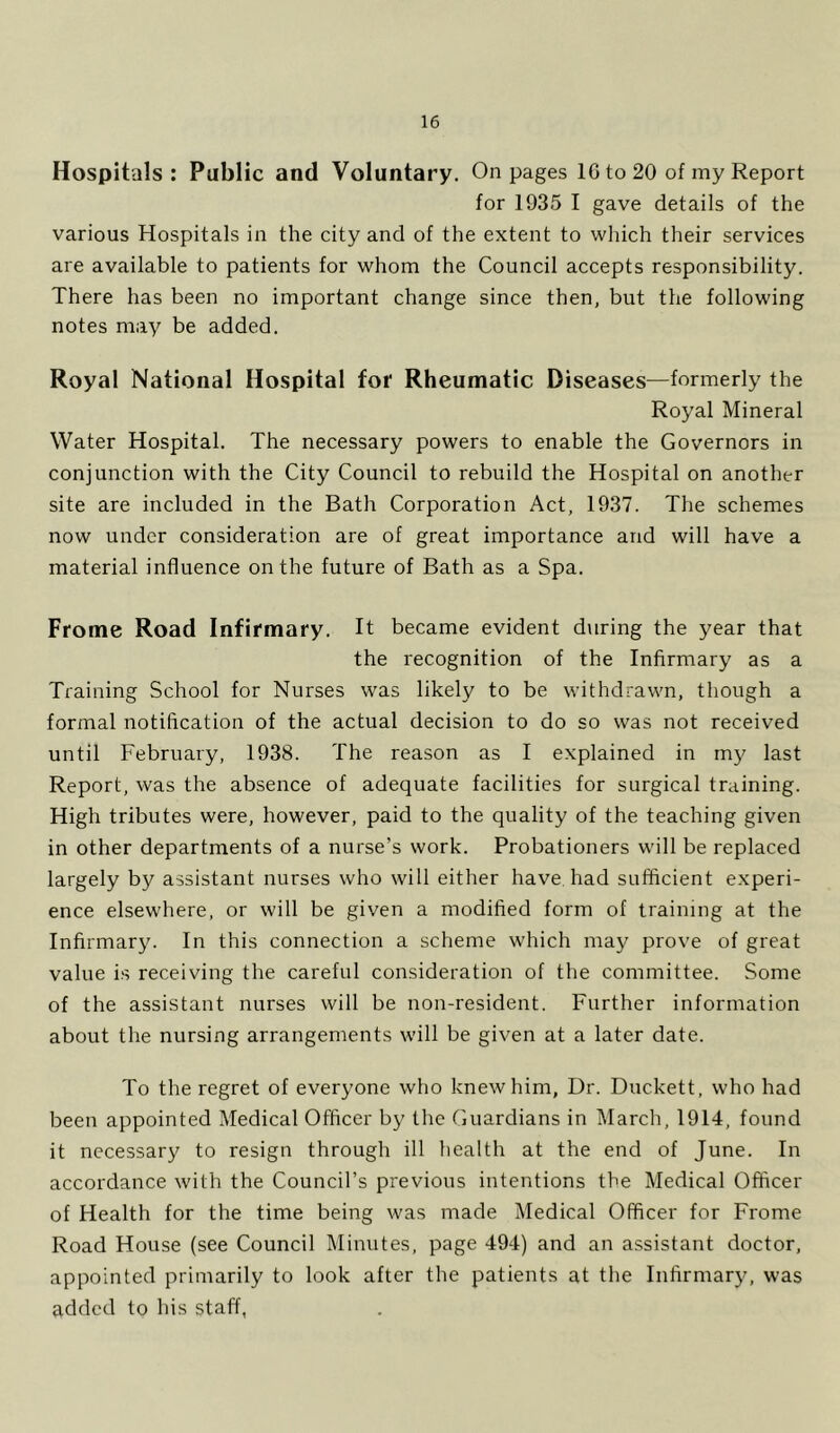 Hospitals: Public and Voluntary. On pages IG to 20 of my Report for 1935 I gave details of the various Hospitals in the city and of the extent to which their services are available to patients for whom the Council accepts responsibility. There has been no important change since then, but the following notes may be added. Royal National Hospital for Rheumatic Diseases—formerly the Royal Mineral Water Hospital. The necessary powers to enable the Governors in conjunction with the City Council to rebuild the Hospital on another site are included in the Bath Corporation Act, 1937. The schemes now under consideration are of great importance and will have a material influence on the future of Bath as a Spa. Frome Road Infirmary. It became evident d\iring the year that the recognition of the Infirmary as a Training School for Nurses was likely to be withdrawn, though a formal notification of the actual decision to do so was not received until February, 1938. The reason as I explained in my last Report, was the absence of adequate facilities for surgical training. High tributes were, however, paid to the quality of the teaching given in other departments of a nurse’s work. Probationers will be replaced largely by assistant nurses who will either have, had sufficient experi- ence elsewhere, or will be given a modified form of training at the Infirmary. In this connection a scheme which may prove of great value is receiving the careful consideration of the committee. Some of the assistant nurses will be non-resident. Further information about the nursing arrangements will be given at a later date. To the regret of everyone who knew him, Dr. Duckett, who had been appointed Medical Officer by the Guardians in March, 1914, found it necessary to resign through ill health at the end of June. In accordance with the Council’s previous intentions the Medical Officer of Health for the time being was made Medical Officer for Frome Road House (see Council Minutes, page 494) and an assistant doctor, appointed primarily to look after the patients at the Infirmary, was added to his staff,