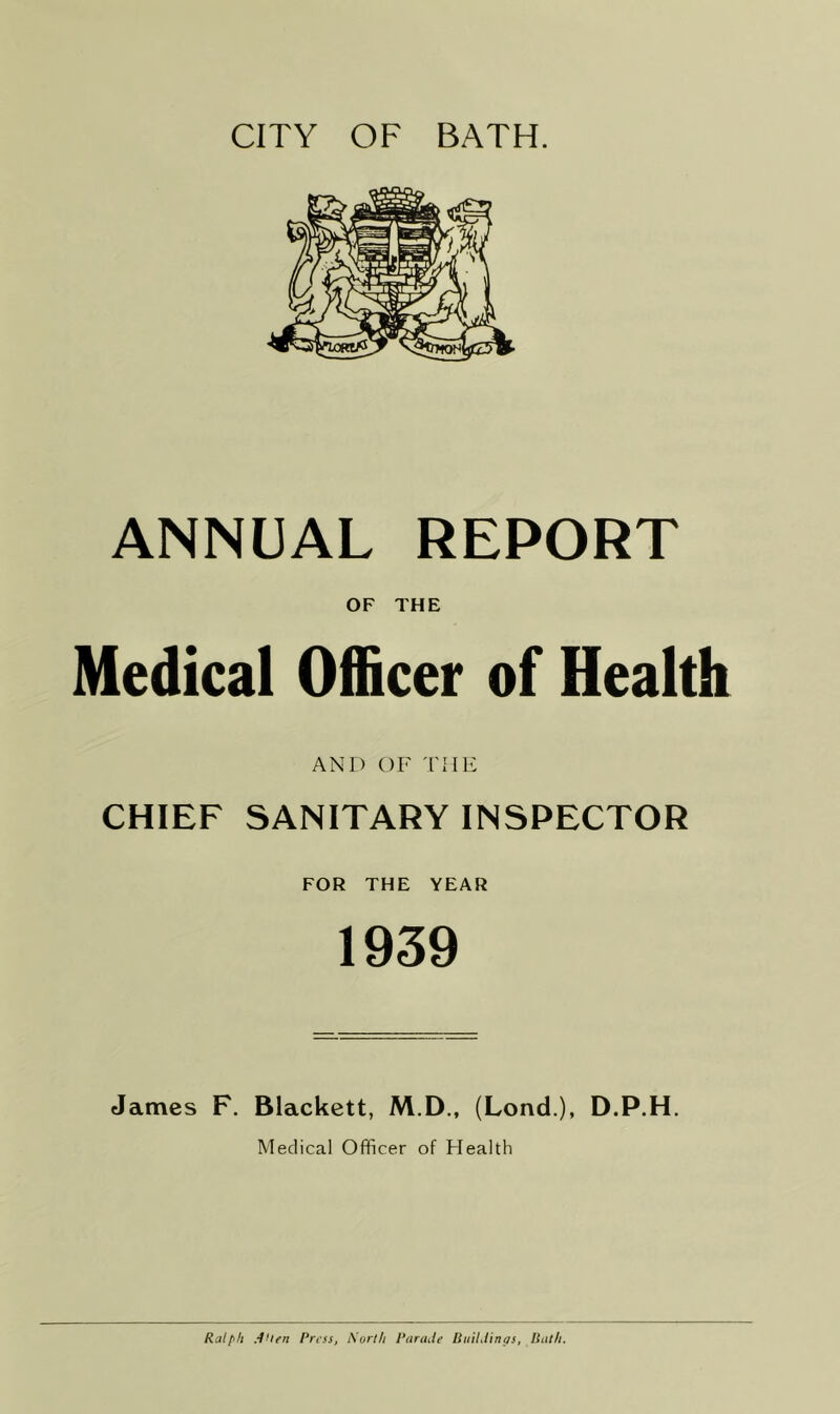 CITY OF BATH. ANNUAL REPORT OF THE Medical Officer of Health AND OF THE CHIEF SANITARY INSPECTOR FOR THE YEAR 1939 James F. Blackett, M.D., (Lond.), D.P.H. Medical Officer of Health Ralfifi .-tlifrt 1‘rtss, Surth 1‘arade BiiiLtinas, Itulfi.