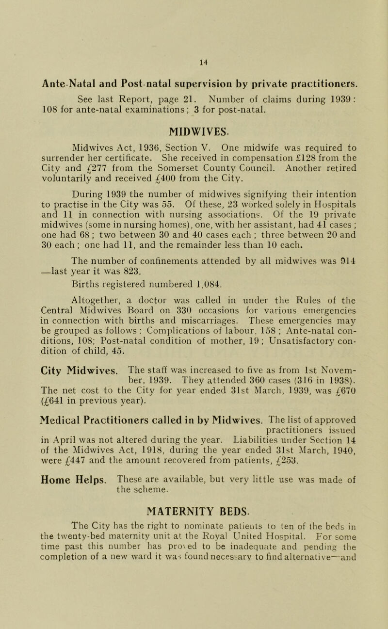 Aiite-Natal and Post-natal supervision by private practitioners. See last Report, page 21. Number of claims during 1939: 108 for ante-natal examinations; 3 for post-natal. MIDWIVES. Midwives Act, 1930, Section V. One midwife was required to surrender her certificate. She received in compensation £128 from the City and £277 from the Somerset County Council. Another retired voluntarily and received £400 from the City. During 1939 the number of midwives signifying their intention to practise in the City was 55. Of these, 23 worked solely in Hospitals and 11 in connection with nursing associations. Of the 19 private midwives (some in nursing homes), one, with her assistant, had 41 cases ; one had 68 ; two between 30 and 40 cases each ; three between 20 and 30 each ; one had 11, and the remainder less than 10 each. The number of confinements attended by all midwives was 914 —last year it was 823. Births registered numbered 1,084. Altogether, a doctor was called in under the Rules of the Central Midwives Board on 330 occasions for various emergencies in connection with births and miscarriages. These emergencies may be grouped as follows : Complications of labour, 158 ; Ante-natal con- ditions, 108; Post-natal condition of mother, 19; Unsatisfactory con- dition of child, 45. City Midwives. The staff was increased to five as from 1st Novem- ber, 1939. They attended 360 cases (316 in 1938). The net cost to the City for year ended 31st March, 1939, was £670 (£641 in previous year). Medical Practitioners called in by Midwives. The list of approved practitioners issued in April was not altered during the year. Liabilities under Section 14 of the Midwives Act, 1918, during the year ended 31st March, 1940, were £447 and the amount recovered from patients, £253. Home Helps. These are available, but very little use was made of the scheme. MATERNITY BEDS. The City has the right to nominate patients to ten of the beds in the twenty-bed maternity unit at the Royal United Hospital. For some time past this number has pro\ed to be inadequate and pending the completion of a new ward it was found necessary to find alternative—and