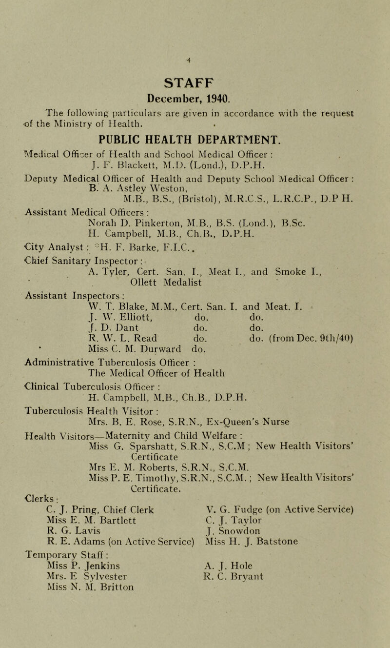 STAFF December, 1940. The following particulars are given in accordance with the request •of the Ministry of Health. PUBLIC HEALTH DEPARTMENT. Medical Officer of Health and School Medical Officer : J. F. Blackett, M.D. (Loud.), D.P.H. Deputy Medical Officer of Health and Deputy School Medical Officer : B. A. Astley Weston. M.B., B.S., (Bristol), M.R.C.S., L.R.C.P., D.P H. Assistant Medical Officers : Norah D. Pinkerton, M.B., B.S. (Lond.), IFSc. H. Campbell, M.B., Ch.B., D.P.H. City Analyst : Hd. F. Barke, F.I.C., Chief Sanitary Inspector: A. Tyler, Cert. San. I., Meat I., and Smoke I., Ollett Medalist Assistant Inspectors; W. T. Blake, M.M., Cert. San. I. and Meat. I. J. W. Elliott, do. do. J. D. Dant do. do. R. W. L. Read do. do. (from Dec. 9th/40) • Miss C. M. Durward do. Administrative Tuberculosis Officer : The Medical Officer of Health Clinical Tuberculosis Officer : H. Campbell, M.B., Ch.B., D.P.H. Tuberculosis Health Visitor : Mrs. B. E. Rose, S.R.N., Ex-Queen's Nurse Health Visitors—Maternity and Child Welfare : Miss G. Sparshatt, S.R.N., S.C.M ; New Health Visitors’ Mrs E. M. Roberts, S.R.N., S.C.M. Miss P. E. Timothy, S.R.N., S.C.M.; New Health Visitors’ Certificate. Clerks; C. J. Pring, Chief Clerk V. G. Fudge (on Active Service) Miss E. M. Bartlett C. J. Taylor R. G. Lavis J. Snowdon R. E. Adams (on Active Service) Miss H. J. Batstone Temporary Staff: Miss P. Jenkins A. J. Hole Mrs. E Sylvester R. C. Br\^ant Miss N. \i. Britton