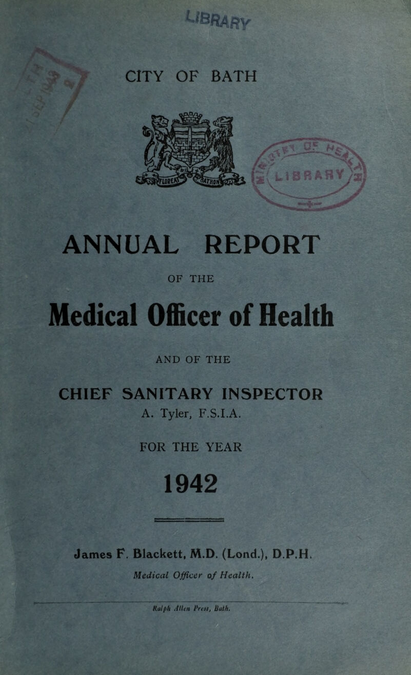 ANNUAL REPORT OF THE Medical Officer of Health AND OF THE CHIEF SANITARY INSPECTOR A. Tyler, F.S.LA. FOR THE YEAR 1942 James F. Blackett, M.D. (Lond.), D.P.H. Medical Officer of Health. Ralph Allen Rrcss, Rath, T H
