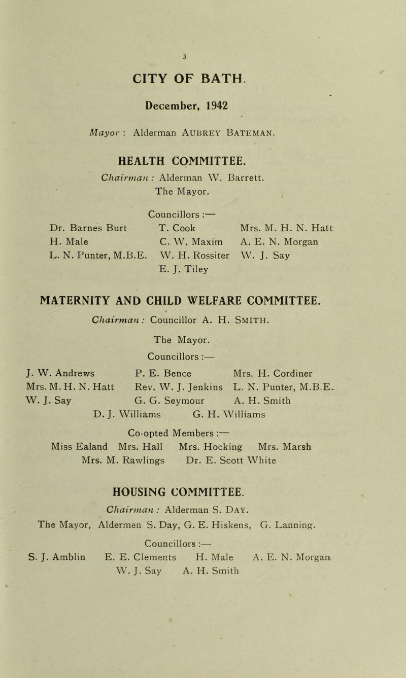 CITY OF BATH. December, 1942 Mayor : Alderman AUBREY Bateman. HEALTH COMMITTEE. Chairman : Alderman W. Barrett. The Mayor. Councillors :— Dr. Barnes Burt T. Cook H. Male C. W. Maxim L. N. Punter, M.B.E. W. H. Rossiter E. J. Tiley MATERNITY AND CHILD WELFARE COMMITTEE. Chairman: Councillor A. H. Smith. The Mayor. Councillors :— J. W. Andrews P. E. Bence Mrs. H. Cordiner Mrs. M. H. N. Hatt Rev. W. J. Jenkins L. N. Punter, M.B.E. W. J. Say G. G. Seymour A. H. Smith D. J. Williams G. H. Williams Co-opted Members :— Miss Ealand Mrs. Hall Mrs. Hocking Mrs. Marsh Mrs. M. Rawlings Dr. E. Scott White HOUSING COMMITTEE. Chairman : Alderman S. Day. The Mayor, Aldermen S. Day, G. E. Hiskens, G. Panning. Councillors :— S- J. Amblin E. E. Clements H. Male A. E. N. Morgan W. J.Say A. H. Smith Mrs. M. H. N. Hatt A. E. N. Morgan W. J. Say