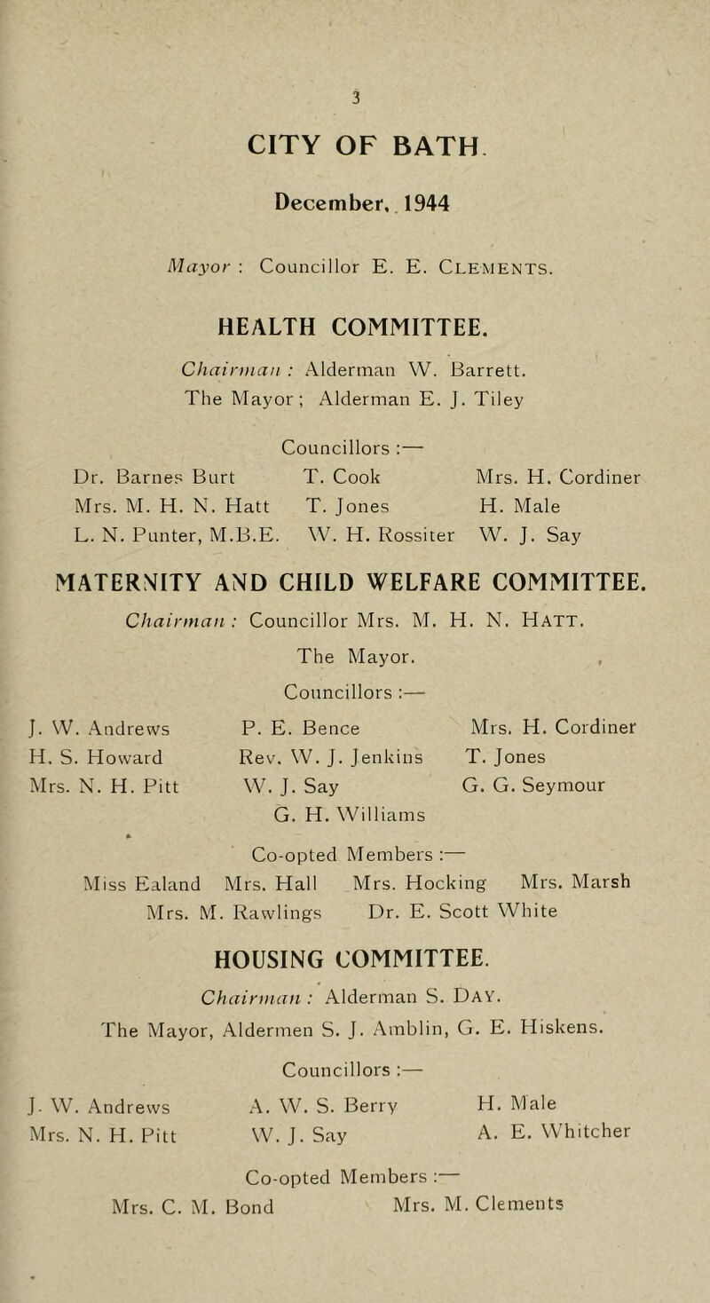 CITY OF BATH December,. 1944 Mayor : Councillor E. E. Clements. HEALTH COMMITTEE. Chainiiaii : Alderman W. Barrett. The Mayor; Alderman E. J. Tiley Councillors :— Dr. Barnes Burt T. Cook Mrs. H. Cordiner Mrs. M. H. N. Hatt T. Jones H. Male L. N. Punter, M.B.E. W. H. Rossiter W. J. Say MATERNITY AND CHILD WELFARE COMMITTEE. Chairman : Councillor Mrs. M. H. N. Hatt. The Mayor. , Councillors :— J. \V. Andrews P. E. Bence Mrs. H. Cordiner H. S. Howard Rev. W. J. Jenkins T. Jones Mrs. N. H. Pitt W. J. Say G. G. Seymour G. H. Williams * Co-opted Members :— Miss Ealand Mrs. Hall Mrs. Hocking Mrs. Marsh Mrs. M. Rawlings Dr. E. Scott White HOUSING COMMITTEE. Chairman : Alderman S. Day. The Mayor, Aldermen S. J. Amblin, G. E. Hiskens. Councillors :— J. W. Andrews A. W. S. Berry H. A'lale Mrs. N. H. Pitt W. J. Say A. E. Whitcher Co-opted Members :— Mrs. C. M. Bond Mrs. M. Clements