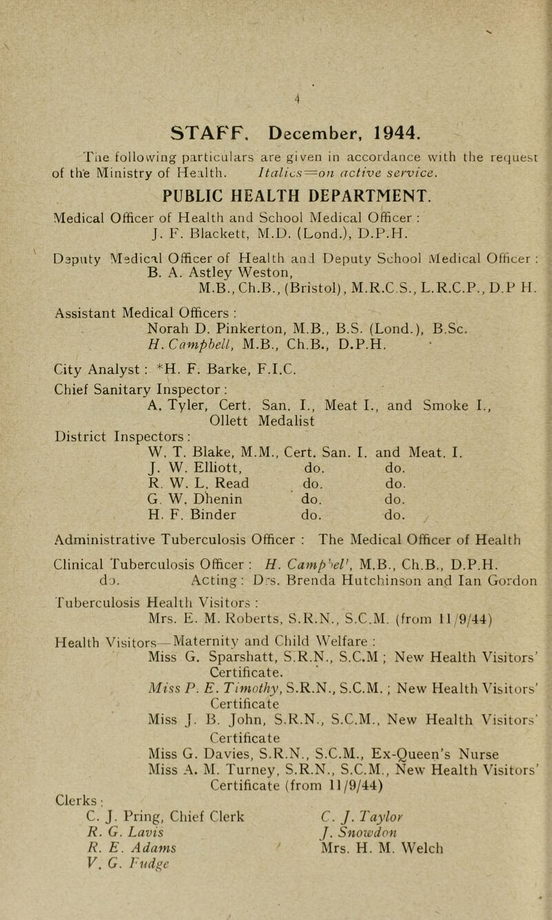 STAFF. December, 1944. The following particulars are given in accordance with the re(juest of the Ministry of Health. Italics=on active service. PUBLIC HEALTH DEPARTMENT. Medical Officer of Health and School Medical Officer : J. F. Blackett, M.D. (Lond.), D.P.H. Deputy Medical Officer of Health and Deputy School Medical Officer: B. A. Astley Weston, M.B.,Ch.B., (Bristol), M.R.C.S., L.R.C.P., D.P H. Assistant Medical Officers : Norah D. Pinkerton, M.B., B.S. (Lond.), B.Sc. H. Campbell, M.B., Ch.B., D.P.H. City Analyst : *H. F. Barke, F.I.C. Chief Sanitary Inspector: A. Tyler, Cert. San. I., Meat I., and Smoke I., Ollett Medalist District Inspectors: W. T. Blake, M.M., Cert. San. I. and Meat. I J. W. Elliott, do. do. R. W. L. Read do. do. G. W. Dhenin do. do. H. F. Binder do. do. .Administrative Tuberculosis Officer : The Medical Officer of Health Clinical Tuberculosis Officer : H. Camp'>el', M.B., Ch.B., D.P.H. do. Acting : D;s. Brenda Hutchinson and Ian Gordon Tuberculosis Health Visitor.s : Mrs. E. M. Roberts, S.R.N., S.C.M. (from 11 9/44) Health Visitors—Maternity and Child Welfare : Miss G. Sparshatt, S.R.N., .S.C.M ; New Health Visitors’ Certihcate. Miss P. E. Tiniothy, S.R.N., S.C.M.; New Health \’isitors’ Certihcate Miss J. B. John, S.R.N., S.C.M., New Health Visitors' Certihcate Miss G. Davies, S.R.N., S.C.M., Ex-Queen’s Nurse Miss A. M. Turney, S.R.N., S.C.M., New Health Wsitors’ Certihcate (from 11/9/44) Clerks; C. J. Bring, Chief Clerk R. G. Lavis R. E. Adams V, G. Pudge C. J. Taylor J. Snoivdon Mrs. H. M. Welch