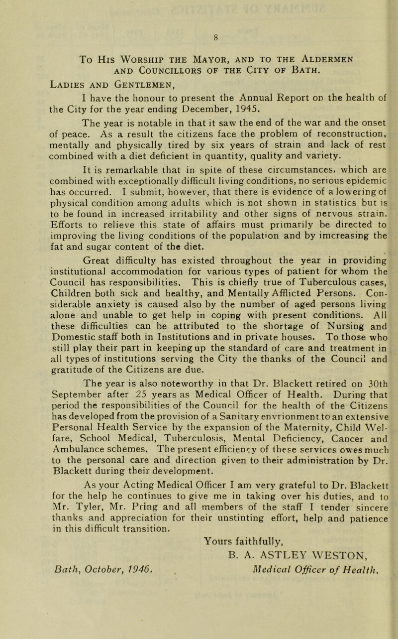 To His Worship the Mayor, and to the Aldermen AND Councillors of the City of Bath. Ladies and Gentlemen, I have the honour to present the Annual Report on the health of the City for the year ending December, 1945. The year is notable in that it saw the end of the war and the onset of peace. As a result the citizens face the problem of reconstruction, mentally and physically tired by six years of strain and lack of rest combined with a diet deficient in quantity, quality and variety. It is remarkable that in spite of these circumstances, which are combined with exceptionally difficult living conditions, no serious epidemic has occurred. I submit, however, that there is evidence of a lowering of physical condition among adults which is not shown in statistics but is to be found in increased irritability and other signs of nervous strain. Efforts to relieve this state of affairs must primarily be directed to improving the living conditions of the population and by imcreasing the fat and sugar content of the diet. Great difficulty has existed throughout the year in providing institutional accommodation for various types of patient for whom the Council has responsibilities. This is chiefly true of Tuberculous cases. Children both sick and healthy, and Mentally Afflicted Persons. Con- siderable anxiety is caused also by the number of aged persons living alone and unable to get help in coping with present conditions. All these difficulties can be attributed to the shortage of Nursing and Domestic staff both in Institutions and in private houses. To those who still play their part in keeping up the standard of care and treatment in all types of institutions serving the City the thanks of the Council and gratitude of the Citizens are due. The year is also noteworthy in that Dr. Blackett retired on 30th September after 25 years as Medical Officer of Health. During that period the responsibilities of the Council for the health of the Citizens has developed from the provision of a Sanitary envrionment to an extensive Personal Health Service by the expansion of the Maternity, Child Wel- fare, School Medical, Tuberculosis, Mental Deficiency, Cancer and Ambulance schemes. The present efficiency of these services owes much to the personal care and direction given to their administration by Dr. Blackett during their development. As your Acting Medical Officer I am very grateful to Dr. Blackett for the help he continues to give me in taking over his duties, and to Mr. Tyler, Mr. Pring and all members of the staff I tender sincere thanks and appreciation for their unstinting effort, help and patience in this difficult transition. Yours faithfully, B. A. ASTLEY WESTON, Medical Officer of Health. Bath, October, 1946.