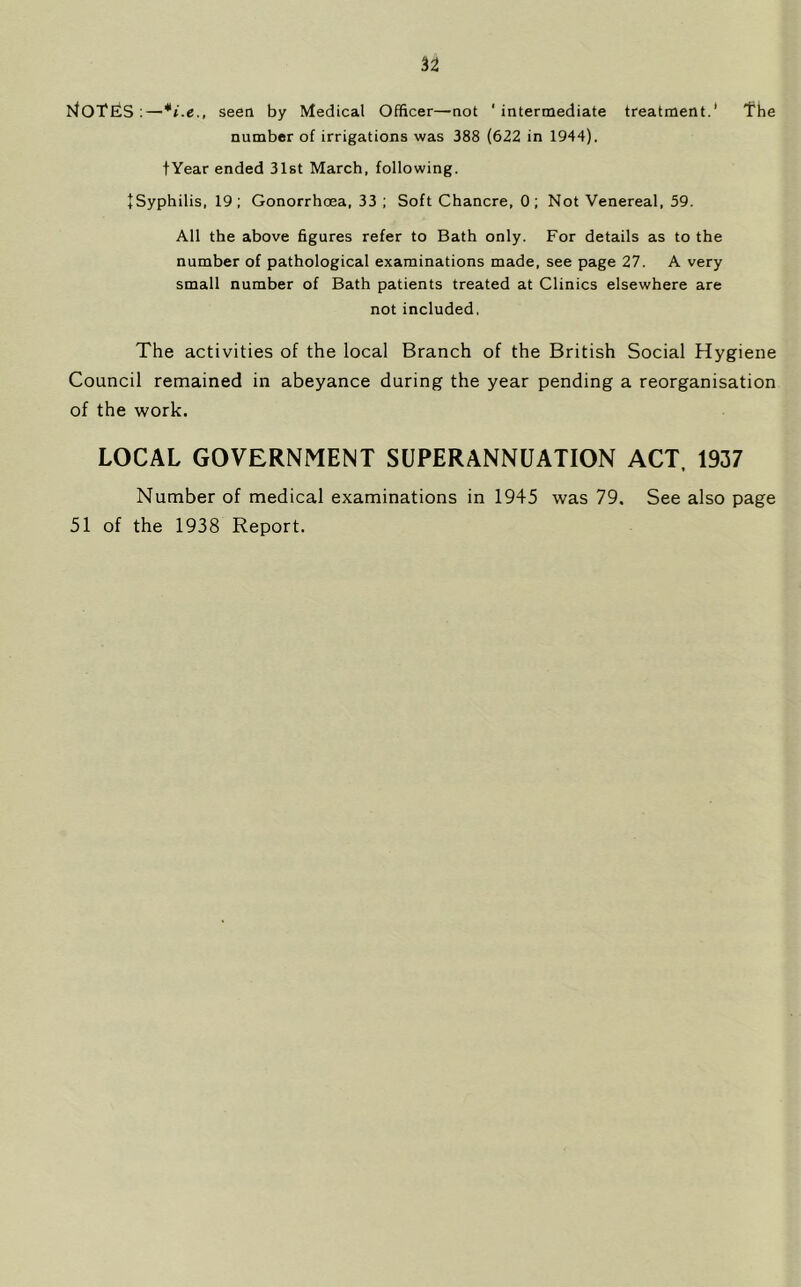 I^OTES;—seen by Medical Officer—not 'intermediate treatment.' fhe number of irrigations was 388 (622 in 1944). tYear ended 31st March, following. + Syphilis, 19; Gonorrhcea, 33 ; Soft Chancre, 0; Not Venereal, 59. All the above figures refer to Bath only. For details as to the number of pathological examinations made, see page 27. A very small number of Bath patients treated at Clinics elsewhere are not included, The activities of the local Branch of the British Social Hygiene Council remained in abeyance during the year pending a reorganisation of the work. LOCAL GOVERNMENT SUPERANNUATION ACT. 1937 Number of medical examinations in 1945 was 79. See also page 51 of the 1938 Report.