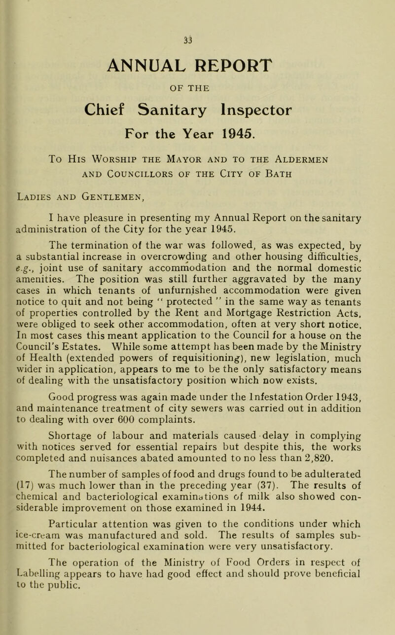 ANNUAL REPORT OF THE Chief Sanitary Inspector For the Year 1945, To His Worship the Mayor and to the Aldermen AND Councillors of the City of Bath Ladies and Gentlemen, I have pleasure in presenting my Annual Report on the sanitary administration of the City for the year 1945. The termination of the war was followed, as was expected, by a substantial increase in overcrowding and other housing difficulties, e.g., joint use of sanitary accomrnodation and the normal domestic amenities. The position was still further aggravated by the many cases in which tenants of unfurnished accommodation were given notice to quit and not being “ protected ” in the same way as tenants of properties controlled by the Rent and Mortgage Restriction Acts, were obliged to seek other accommodation, often at very short notice. In most cases this meant application to the Council for a house on the Council’s Estates. While some attempt has been made by the Ministry of Health (extended powers of requisitioning), new legislation, much wider in application, appears to me to be the only satisfactory means of dealing with the unsatisfactory position which now exists. Good progress was again made under the Infestation Order 1943, and maintenance treatment of city sewers was carried out in addition to dealing with over 600 complaints. Shortage of labour and materials caused delay in complying with notices served for essential repairs but despite this, the works completed and nuisances abated amounted to no less than 2,820. The number of samples of food and drugs found to be adulterated (17) was much lower than in the preceding year (37). The results of chemical and bacteriological examinations of milk also showed con- siderable improvement on those examined in 1944. Particular attention was given to the conditions under which ice-cream was manufactured and sold. The results of samples sub- mitted for bacteriological examination were very unsatisfactory. The operation of the Ministry of Food Orders in respect of Labelling appears to have had good effect and should prove beneficial lo the public.