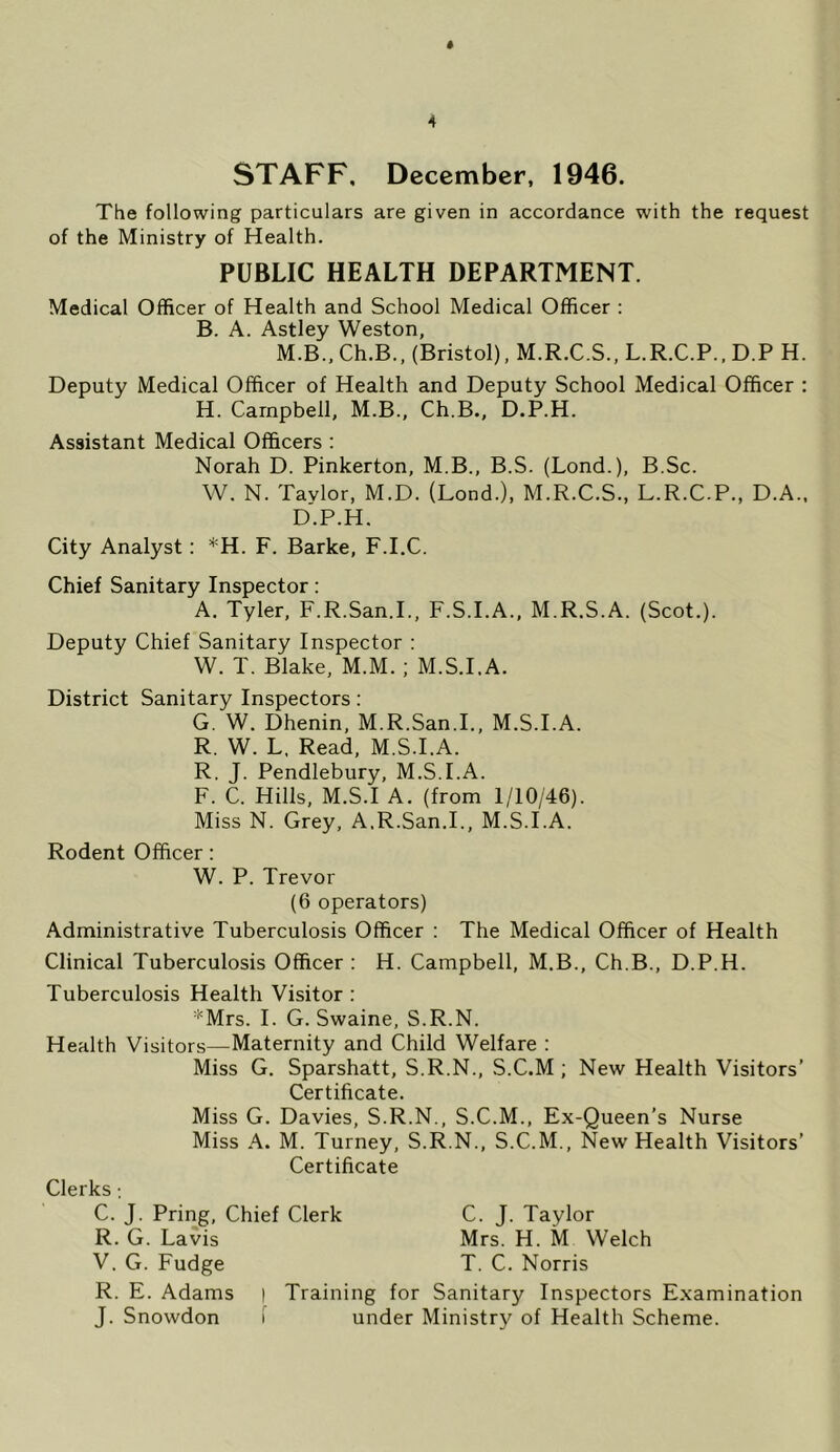 STAFF, December, 1946. The following particulars are given in accordance with the request of the Ministry of Health. PUBLIC HEALTH DEPARTMENT. Medical Officer of Health and School Medical Officer : B. A. Astley Weston, M.B., Ch.B., (Bristol), M.R.C.S., L.R.C.P., D.P H. Deputy Medical Officer of Health and Deputy School Medical Officer : H. Campbell, M.B., Ch.B., D.P.H. Assistant Medical Officers ; Norah D. Pinkerton, M.B., B.S. (Lond.), B.Sc. W. N. Tavlor, M.D. (Lond.), M.R.C.S., L.R.C.P., D.A.. D.P.H. City Analyst: *H. F. Barke, F.I.C. Chief Sanitary Inspector; A. Tyler, F.R.San.I., F.S.I.A., M.R.S.A. (Scot.). Deputy Chief Sanitary Inspector : W. T. Blake, M.M.; M.S.I.A. District Sanitary Inspectors: G. W. Dhenin, M.R.San.I., M.S.I.A. R. W. L. Read, M.S.I.A. R, J. Pendlebury, M.S.I.A. F. C. Hills, M.S.I A. (from 1/10/46). Miss N. Grey, A.R.San.I., M.S.I.A. Rodent Officer: W. P. Trevor (6 operators) Administrative Tuberculosis Officer : The Medical Officer of Health Clinical Tuberculosis Officer : H. Campbell, M.B., Ch.B., D.P.H. Tuberculosis Health Visitor : '^Mrs. I. G. Swaine, S.R.N. Health Visitors—Maternity and Child Welfare : Miss G, Sparshatt, S.R.N., S.C.M ; New Health Visitors’ Certificate. Miss G. Davies, S.R.N., S.C.M., Ex-Queen’s Nurse Miss A. M. Turney, S.R.N., S.C.M., New Health Visitors’ Certificate Clerks; C. J. Pring, Chief Clerk C. J. Taylor R. G. Lavis Mrs. H. M Welch V. G. Fudge T. C. Norris R. E. Adams | Training for Sanitary Inspectors Examination J. Snowdon i under Ministry of Health Scheme.