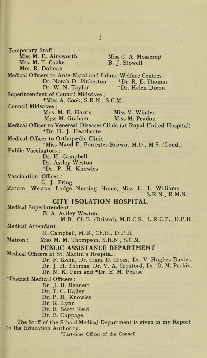 Temporary Staff : Mifss M. E. Ainsworth Miss C. A. Mosscrop Mrs. M. T. Cooke B. J. Stowell Mrs. R. Dolman Medical Officers to Ante-Natal and Infant Welfare Centres : Dr. Norah D. Pinkerton *Dr. R. E. Thomas Dr. W. N. Taylor *Dr. Helen Dixon Superintendent of Council Midwives ; *Miss A. Cook, S.R N., S.C.M. Council Midwives : Mrs. M. E. Harris Miss V. Winder Miss M. Graham Miss M. Peadon Medical Officer to Venereal Diseases Clinic (at Royal United Hospital) *Dr. H. J. Heathcote Medical Officer to Orthopaedic Clinic : *Miss Maud F. Forrester-Brown, M.D., M.S. (Lond.). Public Vaccinators : Dr. H. Campbell Dr. Astley Weston *Dr. P. H. Knowles Vaccination Officer : C. J. Pring .Matron, Weston Lodge Nursing Home, Miss L. I. Williams, S.R.N., R.M.N. CITY ISOLATION HOSPITAL. Medical Superintendent; B. A. Astley Weston, M.B., Ch.B. (Bristol), M.R.C.S.. L.R C.P., D.P.H, Medical Attendant; H. Campbell, M.B., Ch.B., D.P.H. Matron : Miss M. M. Thompson, S.R.N., S.C.M. PUBLIC ASSISTANCE DEPARTMENT. Medical Officers at St. Martin’s Hospital: Dr. F. Kohn, Dr. Clara D. Cross, Dr. V. Hughes-Davies. Dr. J. H. Thomas, Dr. V. A. Croxlord, Dr. D. M. Parkin, Dr. N. K. Pein and *Dr. E. M. Pearse *District Medical Officers: Dr. J. B. Bennett Dr. T. C. Halley Dr. P. H. Knowles Dr. R. Lynn Dr. R. Scott Reid Dr. B. Cuppage The Staff of the School Medical Department is given in my Report to the Education Authority. *Part-time Officer of the Council