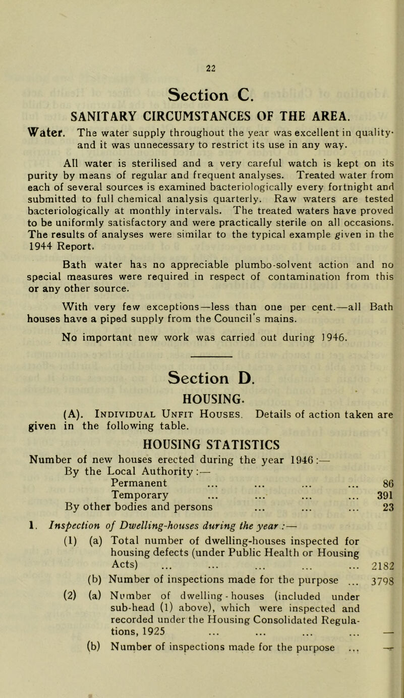 Section C. SANITARY CIRCUMSTANCES OF THE AREA. Water. The water supply throughout the year was excellent in quality and it was unnecessary to restrict its use in any way. All water is sterilised and a very careful watch is kept on its purity by means of regular and frequent analyses. Treated water from each of several sources is examined bacteriologically every fortnight and submitted to full chemical analysis quarterly. Raw waters are tested bacteriologically at monthly intervals. The treated waters have proved to be uniformly satisfactory and were practically sterile on all occasions. The results of analyses were similar to the typical example given in the 1944 Report. Bath water has no appreciable plumbo-solvent action and no special measures were required in respect of contamination from this or any other source. With very few exceptions—less than one per cent.—all Bath houses have a piped supply from the Council’s mains. No important new work was carried out during 1946. Section D. HOUSING. (A). Individual Unfit Houses. Details of action taken are given in the following table. HOUSING STATISTICS Number of new houses erected during the year 1946:— By the Local Authority:— Permanent ... ... ... ... 86 Temporary ... ... ... ... 391 By other bodies and persons ... ... ... 23 1. Inspection of Dwelling-houses during the year :— (1) (a) Total number of dwelling-houses inspected for housing defects (under Public Health or Housing Acts) ... ... ... ... ... 2182 (b) Number of inspections made for the purpose ... 3798 (2) (a) Number of dwelling-houses (included under sub-head (l) above), which were inspected and recorded under the Housing Consolidated Regula- tions, 1925 (b) Number of inspections made for the purpose