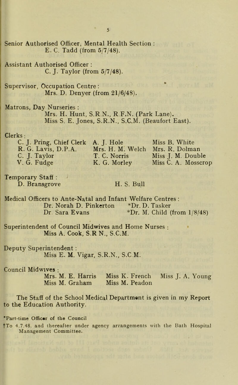 > Senior Authorised Officer, Mental Health Section : E. C. Tadd (from 6/7/48). Assistant Authorised Officer : C. J. Taylor (from 5/7/48). I i Supervisor, Occupation Centre : ' Mrs. D. Denyer (from 21/6/48). } Matrons, Day Nurseries : Mrs. H. Hunt, S.R.N., R F.N. (Park Lane). I Miss S. E. Jones, S.R.N., S.C.M. (Beaufort East). I Clerks: C. J. Pring, Chief Clerk ' R. G. Lavis, D.P.A. C. J. Taylor ! V. G. Fudge ' Temporary Staff : D. Bransgrove H. S. Bull I Medical Officers to Ante-Natal and Infant Welfare Centres : Dr. Norah D. Pinkerton *Dr. D. Tasker Dr. Sara Evans *Dr. M. Child (from 1/8/48) Superintendent of Council Midwives and Home Nurses : • Miss A. Cook, S.R N., S.C.M. Deputy Superintendent : Miss E. M. Vigar, S.R.N., S.C M. Council Midwives ; Mrs. M. E. Harris Miss K. French Miss J. A. Young Miss M. Graham Miss M. Peadon The Staff of the School Medical Department is given in my Report to the Education Authority. *Part-time Officer of the Council fTo 4.7.48. and thereafter under agency arrangements with the Bath Hospital Management Committee. A. J. Hole Mrs. H. M. Welch T. C. Norris K. G. Morley Miss B. White Mrs. R. Dolman Miss J. M. Double Miss C. A. Mosscrop