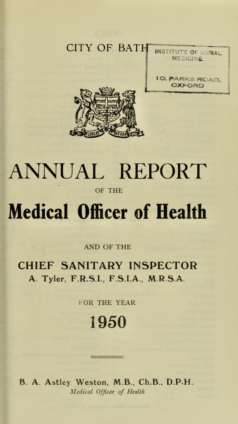 CITY OF BATF IN3TITUTF OF .OT^AL MECICINt 1 O. FARKrv RC'AD, OXFORD ANNUAL REPORT OF THE Medical Officer of Health AND OF THE CHIEF SANITARY INSPECTOR A. Tyler, F.R.S.I., F.S.I.A., M.R.S.A. FOR THE YEAR 1950 B, A. Astley Weston, M.B., Ch.B., D.P.H. Medical Officer of Health