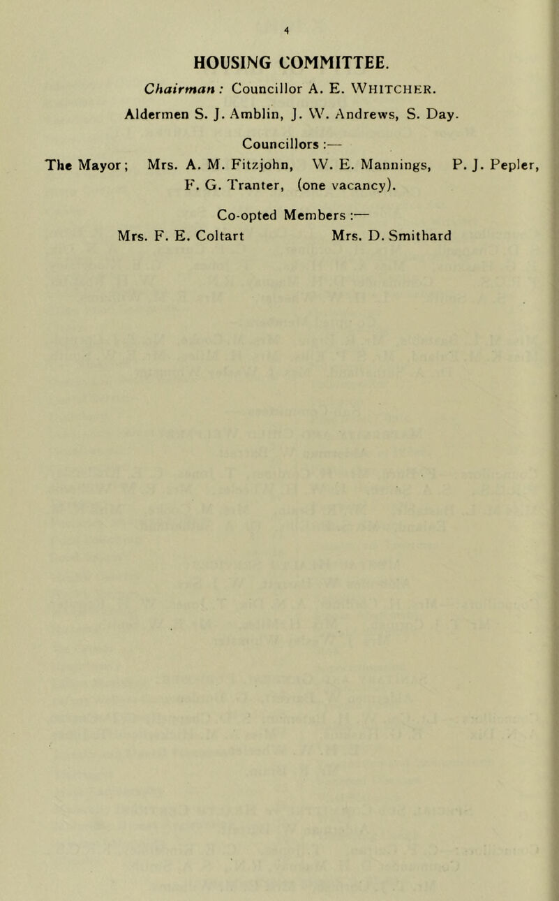 HOUSING COMMITTEE. Chairman : Councillor A. E. Whitcher. Aldermen S. J. .^mblin, J. W. Andrews, S. Day. Councillors :— The Mayor; Mrs. A. M. Fitzjohn, W. E. Mannings, P. J. Pepler, F. G. Tranter, (one vacancy). Co-opted Members :— Mrs. F. E. Coltart Mrs. D. Smithard