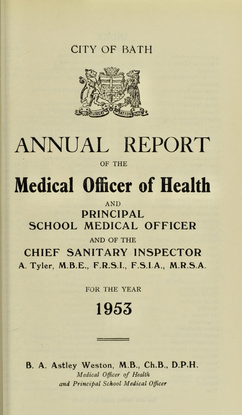 CITY OF BATH ANNUAL REPORT OF THE Medical Officer of Health AND PRINCIPAL SCHOOL MEDICAL OFFICER AND OF THE CHIEF SANITARY INSPECTOR A. Tyler, F.R.S.I., F.S.I.A., M.R.S.A. FOR THE YEAR 1953 B. A. Astley Weston, M.B., Ch.B., D.P.H. Medical O'fficer of Health and Principal School Medical Oficer