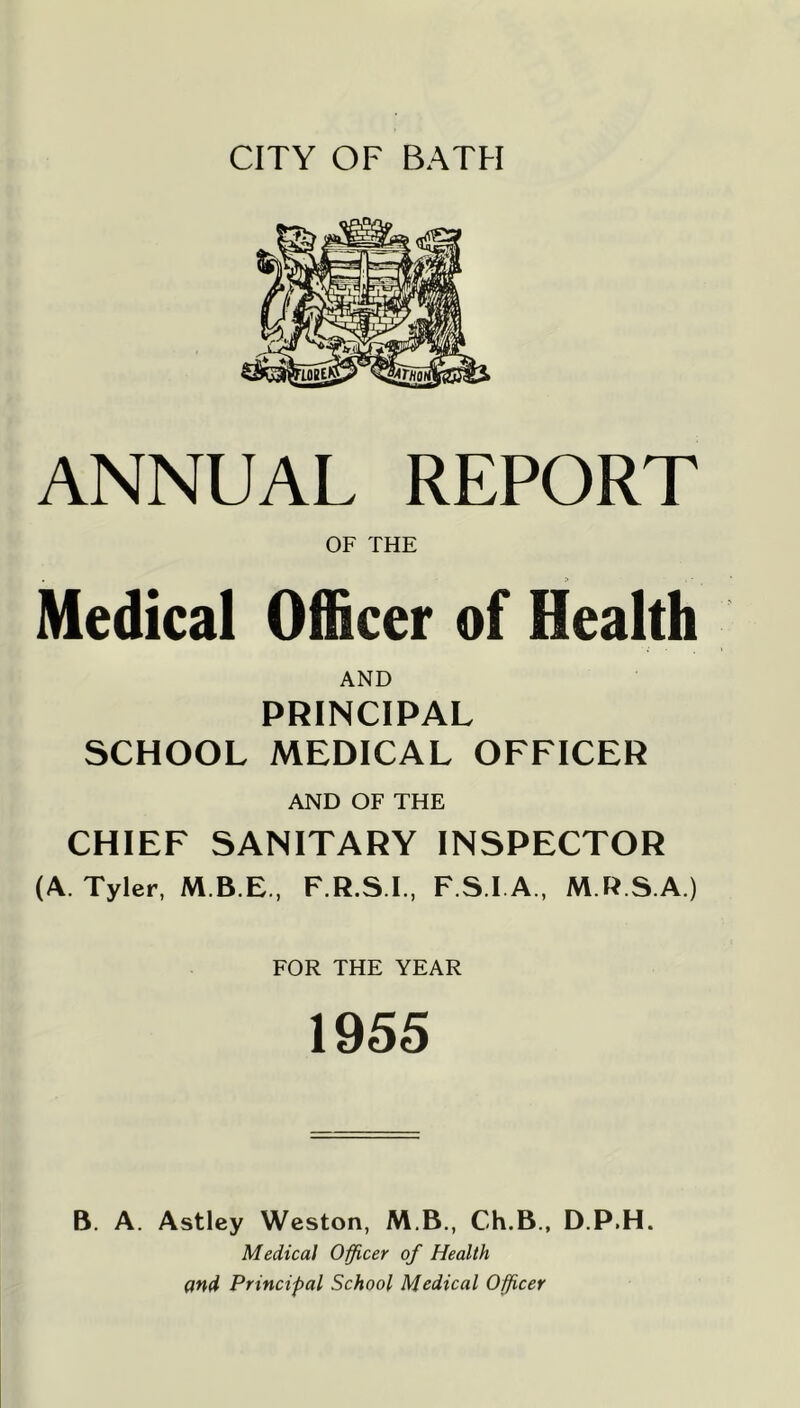 CITY OF BATH ANNUAL REPORT OF THE Medical Officer of Health AND PRINCIPAL SCHOOL MEDICAL OFFICER AND OF THE CHIEF SANITARY INSPECTOR (A. Tyler, F.R.S.I., F.S.l A., M.R.S.A.) FOR THE YEAR 1955 B. A. Astley Weston, M.B., Ch.B., D.P.H. Medical O^cer of Health and Principal School Medical Officer