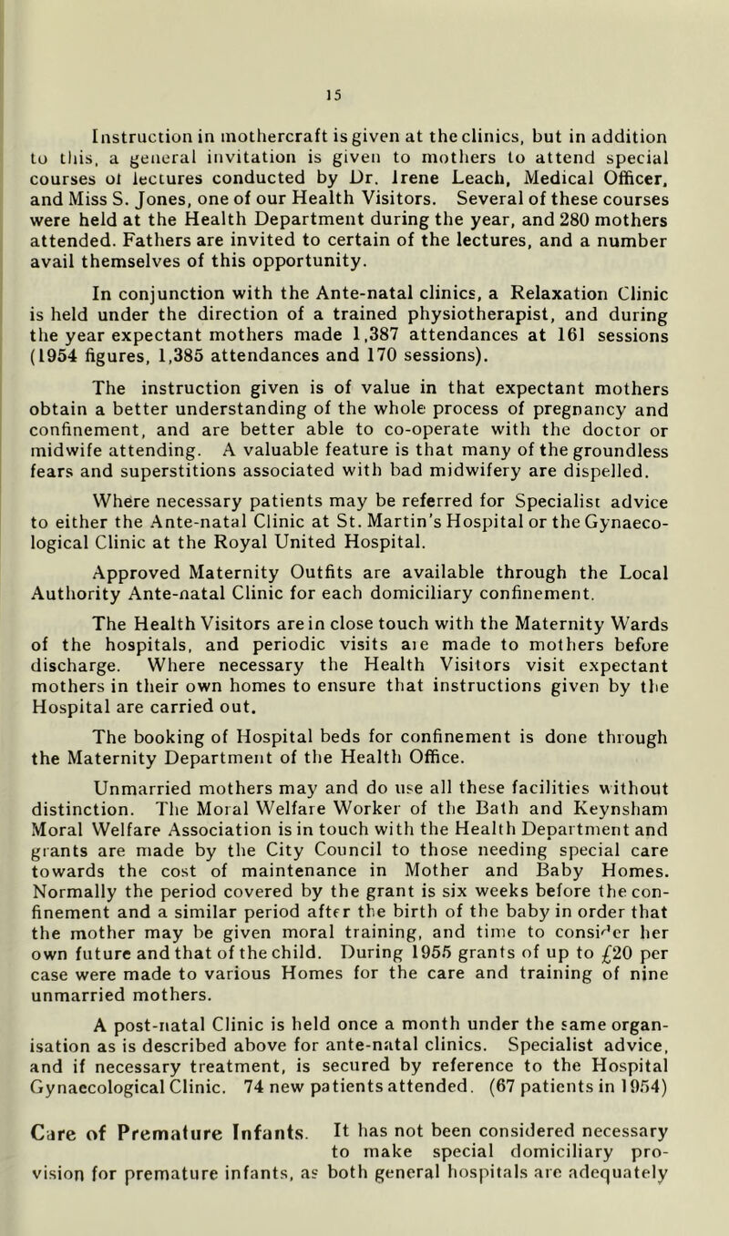 Instruction in inothercraft is given at the clinics, but in addition to this, a general invitation is given to mothers to attend special courses ol lectures conducted by Dr. Irene Leach, Medical Officer, and Miss S. Jones, one of our Health Visitors. Several of these courses were held at the Health Department during the year, and 280 mothers attended. Fathers are invited to certain of the lectures, and a number avail themselves of this opportunity. In conjunction with the Ante-natal clinics, a Relaxation Clinic is held under the direction of a trained physiotherapist, and during the year expectant mothers made 1,387 attendances at 161 sessions (1954 figures, 1,385 attendances and 170 sessions). The instruction given is of value in that expectant mothers obtain a better understanding of the whole process of pregnancy and confinement, and are better able to co-operate with the doctor or midwife attending. A valuable feature is that many of the groundless fears and superstitions associated with bad midwifery are dispelled. Where necessary patients may be referred for Specialist advice to either the Ante-natal Clinic at St. Martin’s Hospital or the Gynaeco- logical Clinic at the Royal United Hospital. Approved Maternity Outfits are available through the Local Authority Ante-natal Clinic for each domiciliary confinement. The Health Visitors are in close touch with the Maternity Wards of the hospitals, and periodic visits aie made to mothers before discharge. Where necessary the Health Visitors visit expectant mothers in their own homes to ensure that instructions given by the Hospital are carried out. The booking of Hospital beds for confinement is done through the Maternity Department of the Health Office. Unmarried mothers may and do use all these facilities without distinction. The Moral Welfare Worker of the Bath and Keynsham Moral Welfare Association is in touch with the Health Department and grants are made by the City Council to those needing special care towards the cost of maintenance in Mother and Baby Homes. Normally the period covered by the grant is six weeks before the con- finement and a similar period after the birth of the baby in order that the mother may be given moral training, and time to consi'^’er her own future and that of the child. During 1955 grants of up to £20 per case were made to various Homes for the care and training of nine unmarried mothers. A post-natal Clinic is held once a month under the same organ- isation as is described above for ante-natal clinics. Specialist advice, and if necessary treatment, is secured by reference to the Hospital Gynaecological Clinic. 74 new patients attended. (67 patients in 1954) Care of Premature Infants. H has not been considered necessary to make special domiciliary pro- vision for premature infants, as both general hospitals are adequately