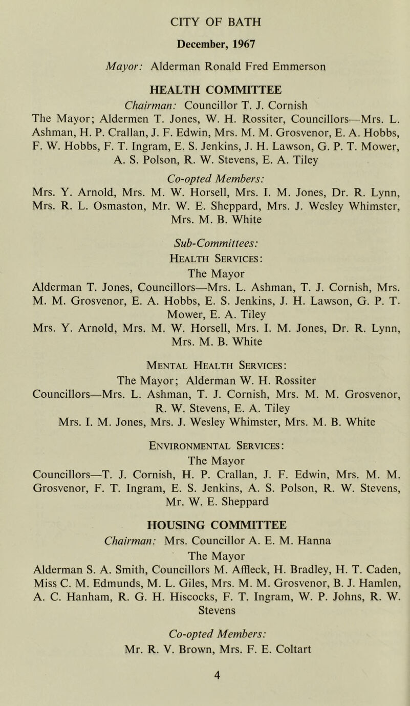 CITY OF BATH December, 1967 Mayor: Alderman Ronald Fred Emmerson HEALTH COMMITTEE Chairman: Councillor T. J. Cornish The Mayor; Aldermen T. Jones, W. H. Rossiter, Councillors—Mrs. L. Ashman, H. P. Crallan, J. F. Edwin, Mrs. M. M. Grosvenor, E. A. Hobbs, F. W. Hobbs, F. T. Ingram, E. S. Jenkins, J. H. Lawson, G. P. T. Mower, A. S. Poison, R. W. Stevens, E. A. Tiley Co-opted Members: Mrs. Y. Arnold, Mrs. M. W. Horsell, Mrs. I. M. Jones, Dr. R. Lynn, Mrs. R. L. Osmaston, Mr. W. E. Sheppard, Mrs. J. Wesley Whimster, Mrs. M. B. White Sub-Committees: Health Services: The Mayor Alderman T. Jones, Councillors—Mrs. L. Ashman, T. J. Cornish, Mrs. M. M. Grosvenor, E. A. Hobbs, E. S. Jenkins, J. H. Lawson, G. P. T. Mower, E. A. Tiley Mrs. Y. Arnold, Mrs. M. W. Horsell, Mrs. I. M. Jones, Dr. R. Lynn, Mrs. M. B. White Mental Health Services: The Mayor; Alderman W. H. Rossiter Councillors—Mrs. L. Ashman, T. J. Cornish, Mrs. M. M. Grosvenor, R. W. Stevens, E. A. Tiley Mrs. I. M. Jones, Mrs. J. Wesley Whimster, Mrs. M. B. White Environmental Services : The Mayor Councillors—T. J. Cornish, H. P. Crallan, J. F. Edwin, Mrs. M. M. Grosvenor, F. T. Ingram, E. S. Jenkins, A. S. Poison, R. W. Stevens, Mr. W. E. Sheppard HOUSING COMMITTEE Chairman: Mrs. Councillor A. E. M. Hanna The Mayor Alderman S. A. Smith, Councillors M. Affleck, H. Bradley, H. T. Caden, Miss C. M. Edmunds, M. L. Giles, Mrs. M. M. Grosvenor, B. J. Hamlen, A. C. Hanham, R. G. H. Hiscocks, F. T. Ingram, W. P. Johns, R. W. Stevens Co-opted Members: Mr. R. V. Brown, Mrs. F. E. Coltart